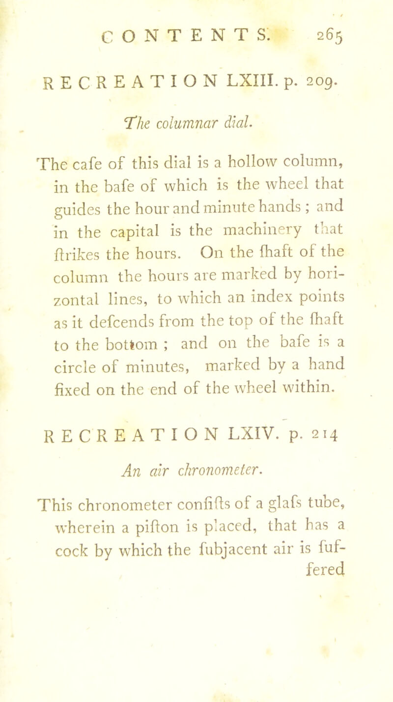 RECREATION LXIII. p. 209. ‘The columnar dial. The cafe of this dial is a hollow column, in the bafe of which is the wheel that guides the hour and minute hands; and in the capital is the machinery that fir ikes the hours. On the fhaft of the column the hours are marked by hori- zontal lines, to which an index points as it defcends from the top of the fhaft to the bottom ; and on the bafe is a circle of minutes, marked by a hand fixed on the end of the wheel within. RECREATION LXIV. p. 214 An air chronometer. This chronometer confifls of a glafs tube, wherein a piflon is placed, that has a cock by which the fubjacent air is buf- fered