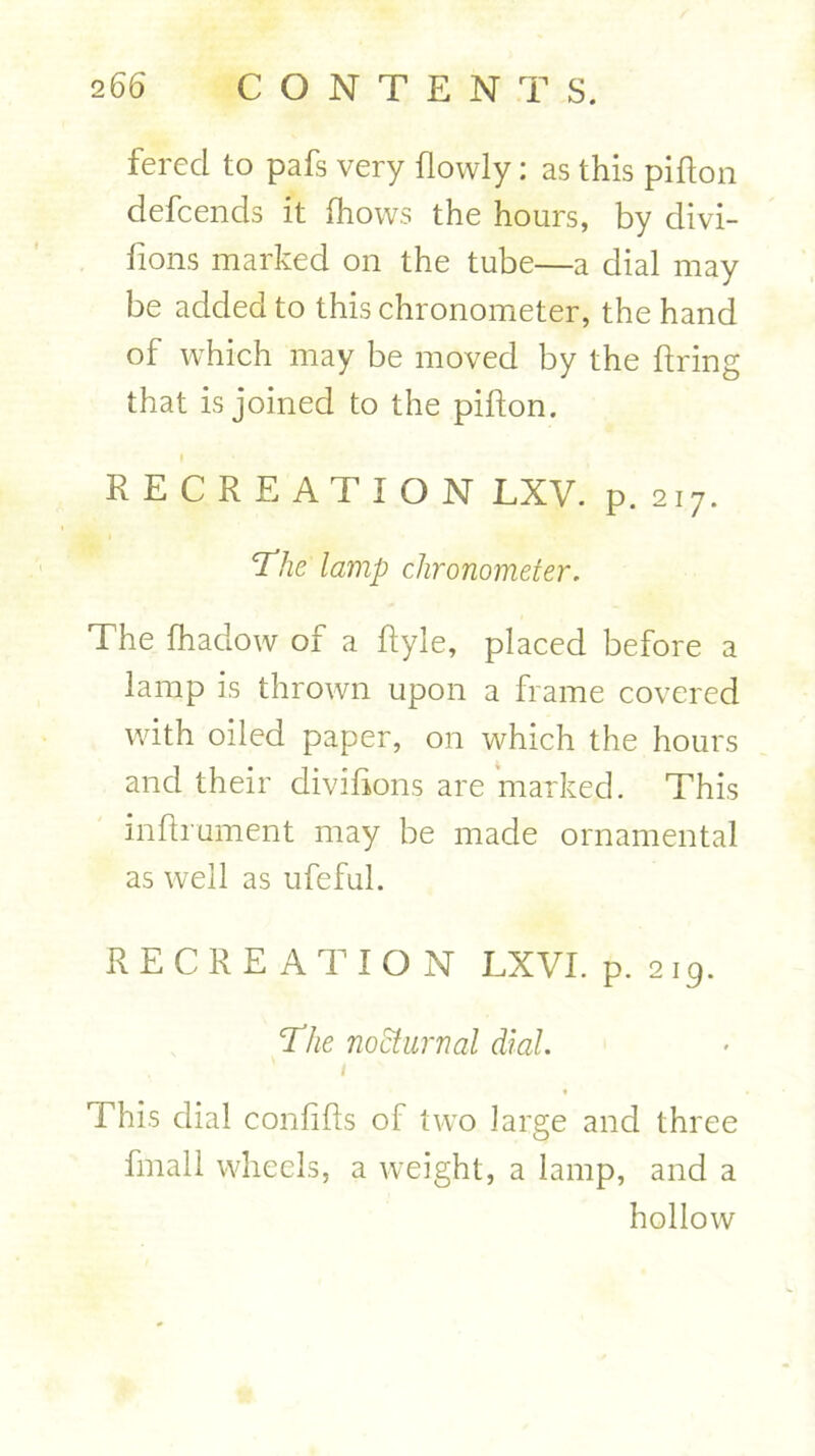 ferecl to pafs very flowly: as this pifion defcends it fhovvs the hours, by divi- lions marked on the tube—a dial may be added to this chronometer, the hand of which may be moved by the firing that is joined to the pifion. RECREATION LXV. p. 217. The lamp chronometer. The fhadow of a flyle, placed before a lamp is thrown upon a frame covered with oiled paper, on which the hours and their divifions are marked. This inflrument may be made ornamental as well as ufeful. RECREATION LXVI. p.219. The nocturnal dial. « This dial confifls of two large and three fmall wheels, a weight, a lamp, and a hollow