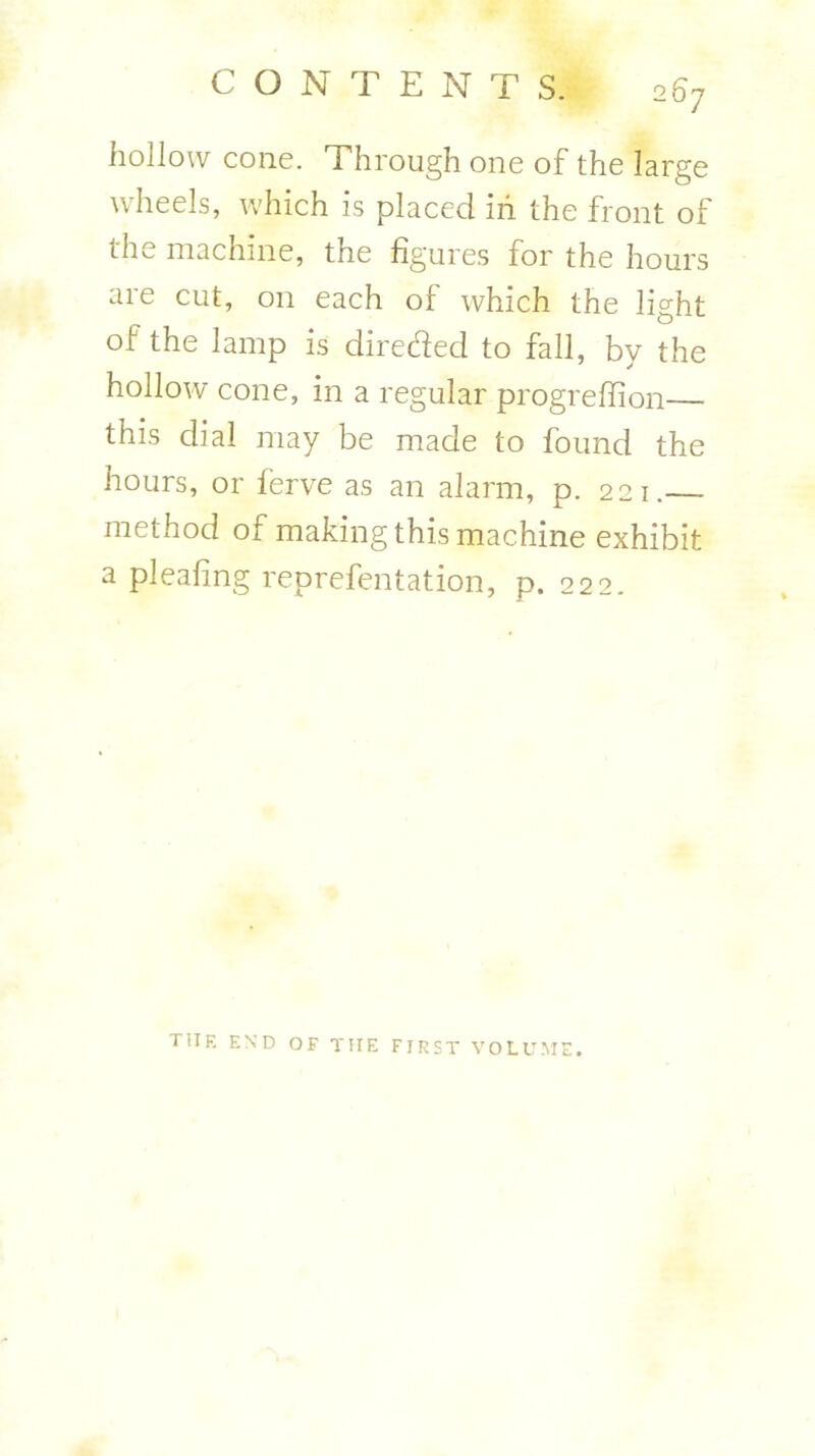 hollow cone. Through one of the large wheels, which is placed in the front of the machine, the figures for the hours are cut, on each of which the light of the lamp is directed to fall, by the hollow cone, in a regular progrefiion this dial may be made to found the hours, or ferve as an alarm, p. 221. method of making this machine exhibit a pleafing reprefentation, p. 222.