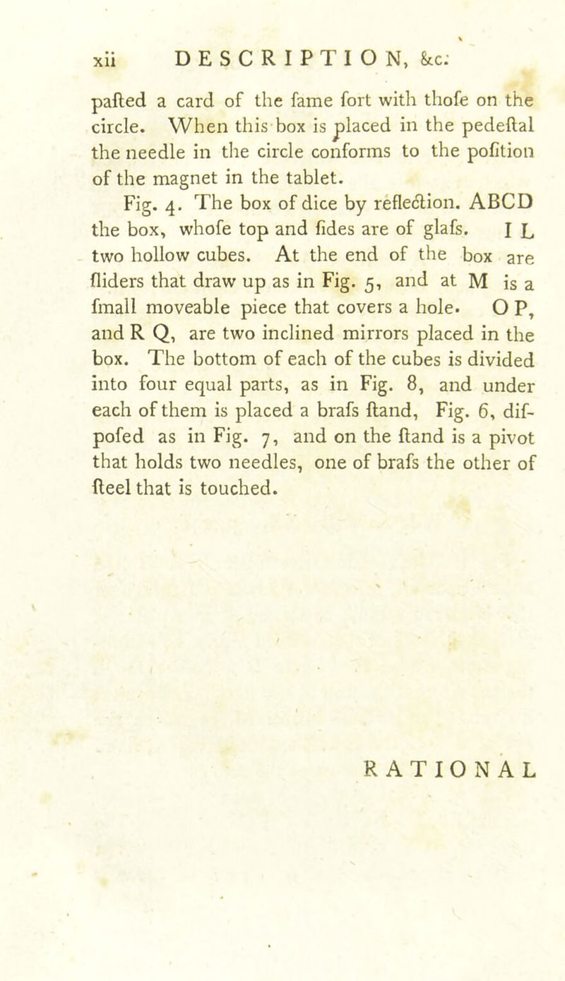 palled a card of the fame fort with thofe on the circle. When this box is placed in the pedeflal the needle in the circle conforms to the pofition of the magnet in the tablet. Fig. 4. The box of dice by reflection. ABCD the box, whofe top and fides are of glafs. I L two hollow cubes. At the end of the box are Aiders that draw up as in Fig. 5, and at M is a fmall moveable piece that covers a hole. O P, and R Q, are two inclined mirrors placed in the box. The bottom of each of the cubes is divided into four equal parts, as in Fig. 8, and under each of them is placed a brafs {land, Fig. 6, dif- pofed as in Fig. 7, and on the (land is a pivot that holds two needles, one of brafs the other of Reel that is touched. RATIONAL