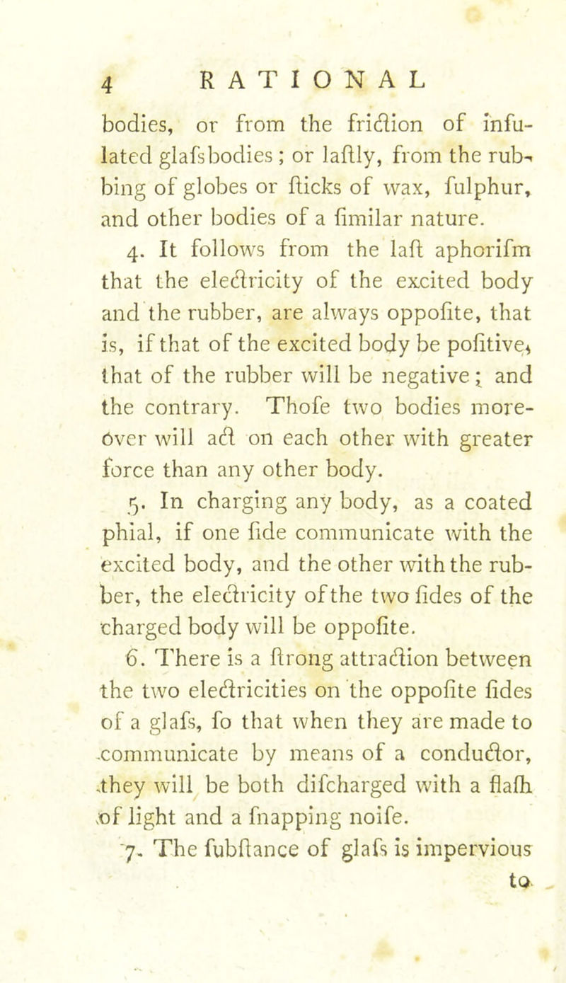 bodies, or from the fridion of inf- lated glafsbodies; or laflly, from the rub- bing of globes or Ricks of wax, fulphur, and other bodies of a fimilar nature. 4. It follows from the laft aphorifm that the eledricity of the excited body and the rubber, are always oppofite, that is, if that of the excited body be pofitive* that of the rubber will be negative; and the contrary. Thofe two bodies more- over will ad on each other with greater force than any other body. 5. In charging any body, as a coated phial, if one fide communicate with the excited body, and the other with the rub- ber, the eledricity of the twofides of the charged body will be oppofite. 6. There is a ftrong attraction between the two eledricities on the oppofite fides of a glafs, fo that when they are made to .communicate by means of a condudor, .they will be both difcharged with a flafh .of light and a flapping noife. 7. The fubfiance of glafs is impervious to