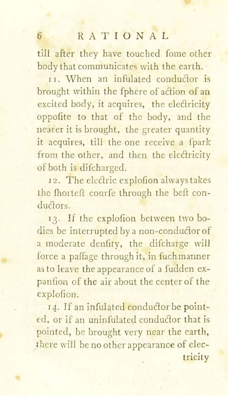 till after they have touched fome other body that communicates with the earth. 11. When an infulated conductor is brought within the fphere of action of an excited body, it acquires, the eledricity oppofite to that of the body, and the nearer it is brought, the greater quantity it acquires, till the one receive a fpark from the other, and then the eledricity of both is difcharged. 12. The eledric explofion always takes the fhorteft courfe through the bed con- dudors. 13. If the explofion between two bo- dies be interrupted by a non-condudor of a moderate denfity, the difcharge will lorce a paffage through it, in fuchmanner as to leave the appearance of a fudden ex- panfion of the air about the center of the explofion. 14. If an infulated condudorbe point- ed, or if an uninfulated condudor that is pointed, be brought very near the earth, there will be no other appearance of elec- tricity