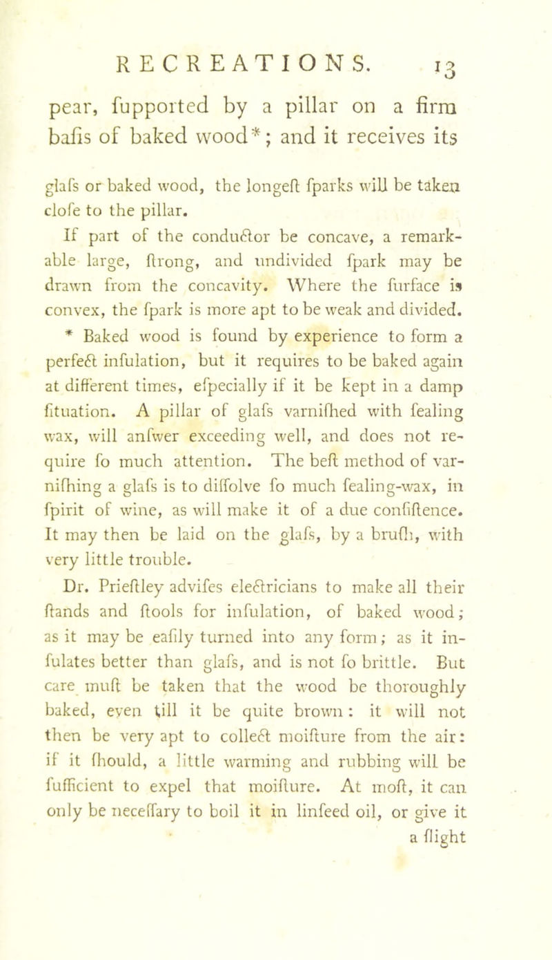 pear, fupported by a pillar on a firm balls of baked wood*; and it receives its glafs or baked wood, the longed: fparks will be taken clofe to the pillar. If part of the conductor be concave, a remark- able large, drong, and undivided fpark may be drawn from the concavity. Where the furface is convex, the fpark is more apt to be weak and divided. * Baked wood is found by experience to form a perfect infulation, but it requires to be baked again at different times, efpecially if it be kept in a damp fituation. A pillar of glafs varnifhed with fealing wax, will anfwer exceeding well, and does not re- quire fo much attention. The bell method of var- nifhing a glafs is to dilfolve fo much fealing-wax, in fpirit of wine, as will make it of a due confidence. It may then be laid on the glafs, by a brufh, with very little trouble. Dr. Priedley advifes electricians to make all their dands and dools for inhalation, of baked wood; as it may be eafily turned into any form; as it in- fulates better than glafs, and is not fo brittle. But care mud: be taken that the wood be thoroughly baked, even fill it be quite brown: it will not then be very apt to colled moidture from the air: if it fhould, a little warming and rubbing will be fufiicient to expel that moiflure. At mod, it can only be neceffary to boil it in linfeed oil, or give it a flight