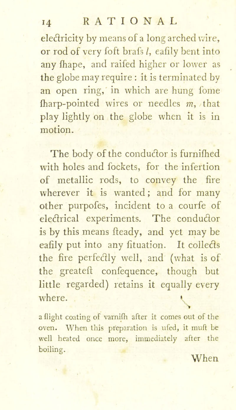 electricity by means of a long arched wire, or rod of very foft brafs /, eafily bent into any fhape, and raifed higher or lower as the globe may require : it is terminated by an open ring, in which are hung fome fharp-pointed wires or needles m, that play lightly on the globe when it is in motion. The body of the conductor is furnifhed with holes and fockets, for the infertion of metallic rods, to convey the fire wherever it is wanted; and for many other purpofes, incident to a courfe of electrical experiments. The conductor is by this means fleady, and yet may be eafily put into any fituation. It collects the fire perfectly well, and (what is of the greateff confequence, though but little regarded) retains it equally every where. V * a flight coating of varnifh after it comes out of the O O oven. When this preparation is ufetl, it muff be well heated once more, immediately after the boiling. When