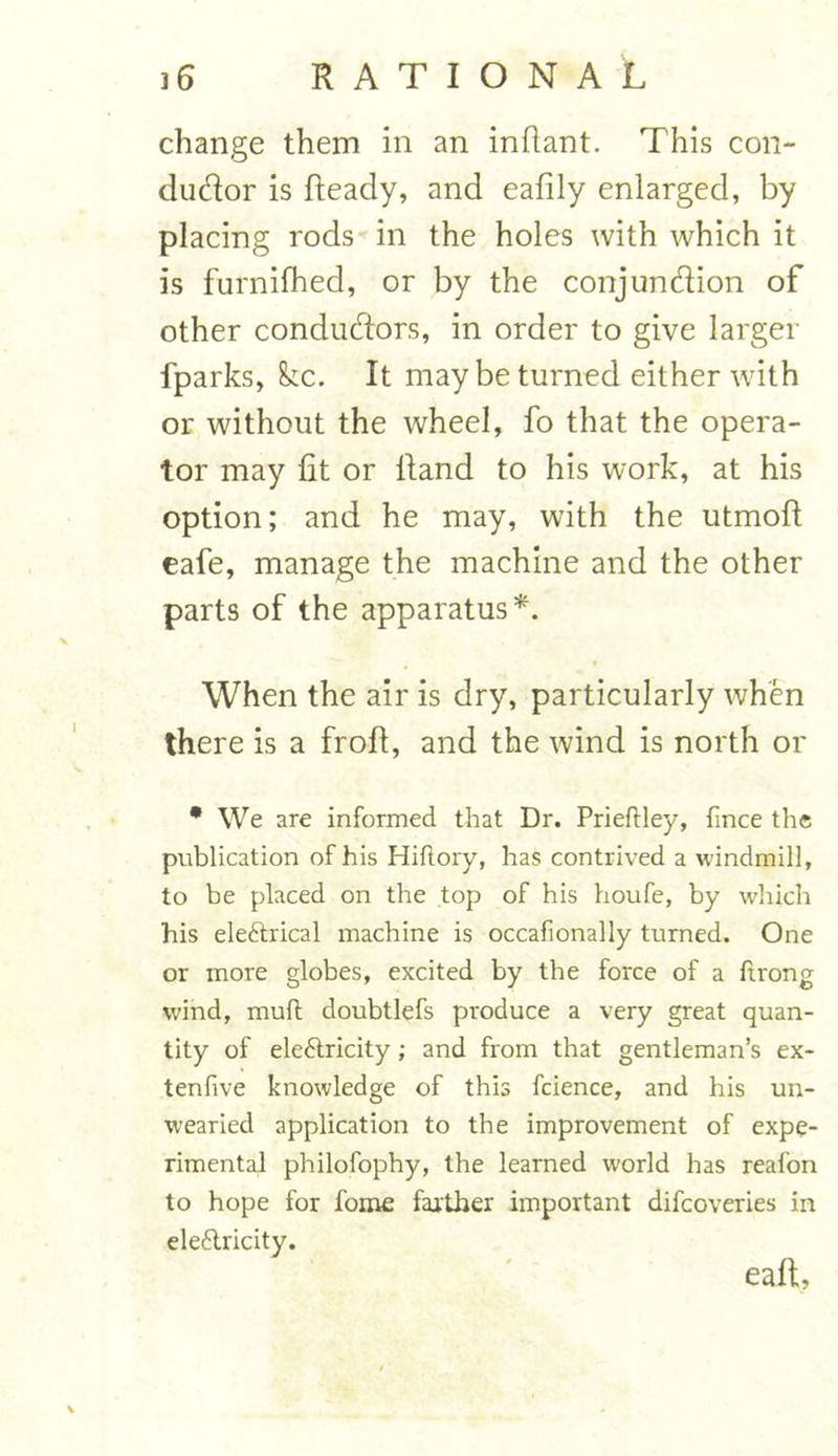 change them in an inflant. This con- dudor is Ready, and eafily enlarged, by placing rods in the holes with which it is furnilhed, or by the conjundion of other condudors, in order to give larger fparks, &tc. It may be turned either with or without the wheel, fo that the opera- tor may lit or Rand to his work, at his option; and he may, with the utmoR eafe, manage the machine and the other parts of the apparatus*. When the air is dry, particularly when there is a froR, and the wind is north or * We are informed that Dr. Prieftley, fmce the publication of his Hiftory, has contrived a windmill, to be placed on the top of his houfe, by which his eleftrical machine is occafionally turned. One or more globes, excited by the force of a ftrong wind, mud doubtlefs produce a very great quan- tity of eleftricity ; and from that gentleman’s ex- tenfive knowledge of this fcience, and his un- wearied application to the improvement of expe- rimental philofophy, the learned world has reafon to hope for fome farther important difcoveries in eleftricity.