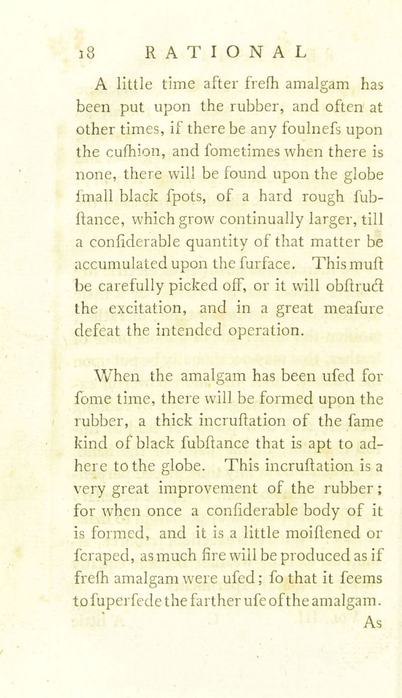 A little time after frefh amalgam has been put upon the rubber, and often at other times, if there be any foulnefs upon the cufhion, and fometimes when there is none, there will be found upon the globe fmall blade fpots, of a hard rough fub- ftance, which grow continually larger, till a conliderable quantity of that matter be accumulated upon the furface. This muft be carefully picked off, or it will obftrud the excitation, and in a great meafure defeat the intended operation. When the amalgam has been ufed for fome time, there will be formed upon the rubber, a thick incruflation of the fame kind of black fubftance that is apt to ad- here to the globe. This incruflation is a very great improvement of the rubber; for when once a conliderable body of it is formed, and it is a little moiflened or feraped, as much fire will be produced as if frefh amalgam were ufed; fo that it feems to fuperfede the farther ufe of the amalgam. As