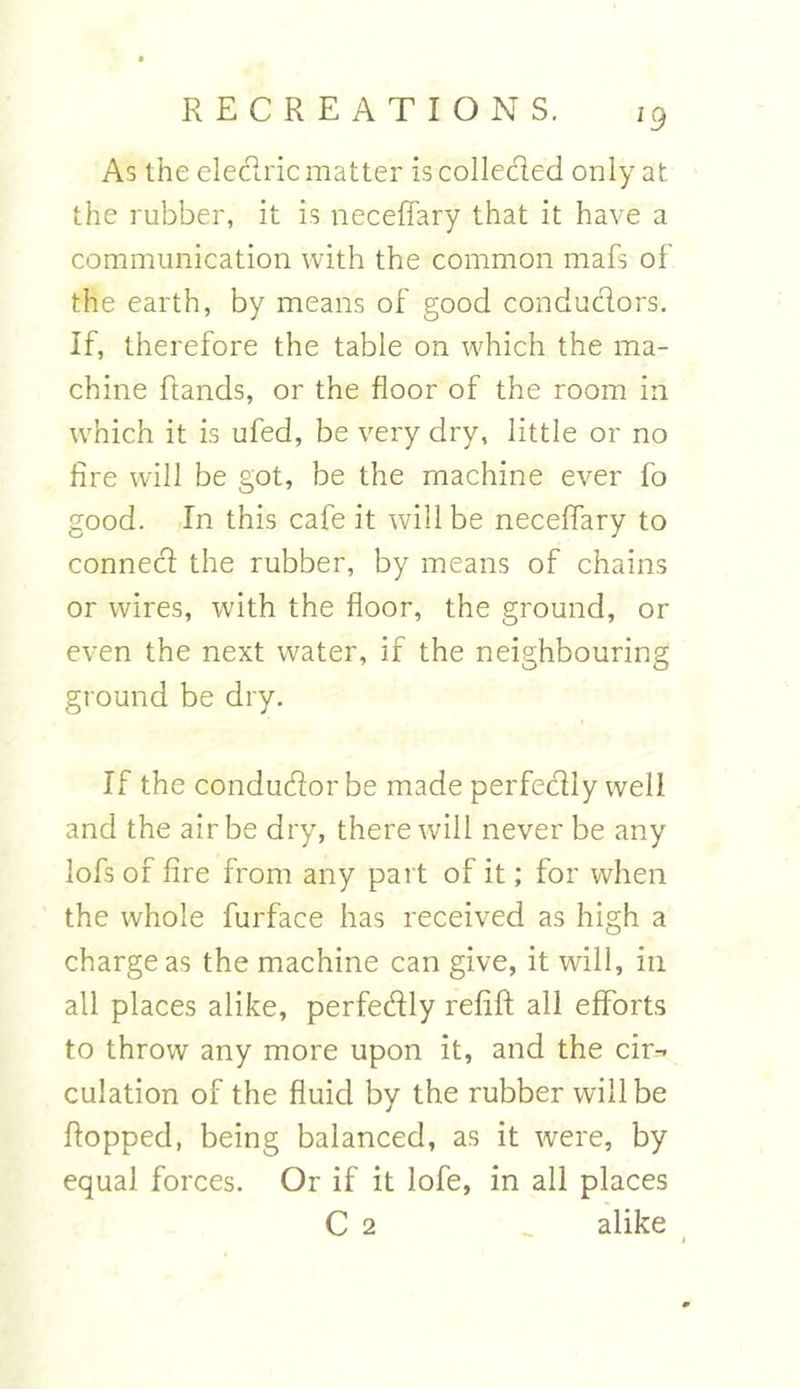 !9 As the electric matter is collected only at the rubber, it is neceffary that it have a communication with the common mafs of the earth, by means of good conductors. If, therefore the table on which the ma- chine Rands, or the floor of the room in which it is ufed, be very dry, little or no fire will be got, be the machine ever fo good. In this cafe it will be neceffary to connect the rubber, by means of chains or wires, with the floor, the ground, or even the next water, if the neighbouring ground be dry. If the conductor be made perfectly well and the air be dry, there will never be any lofs of fire from any part of it; for when the whole furface has received as high a charge as the machine can give, it will, in all places alike, perfectly refift all efforts to throw any more upon it, and the cir- culation of the fluid by the rubber will be flopped, being balanced, as it were, by equal forces. Or if it lofe, in all places C 2 _ alike