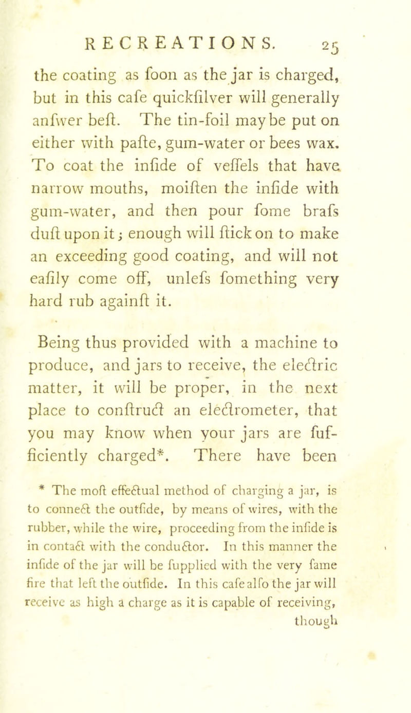 the coating as foon as the jar is charged, but in this cafe quickfilver will generally anfwer beft. The tin-foil maybe put on either with pafte, gum-water or bees wax. To coat the infide of veffels that have narrow mouths, moiften the infide with gum-water, and then pour fome brafs duft upon it; enough will flick on to make an exceeding good coating, and will not eafily come off, unlefs fomething very hard rub againft it. Being thus provided with a machine to produce, and jars to receive, the eledric matter, it will be proper, in the next place to conftrud an eledrometer, that you may know when your jars are fuf- ficiently charged*. There have been * The moft effectual method of charging a jar, is to connett the outflde, by means of wires, with the rubber, while the wire, proceeding from the infide is in contact with the conduftor. In this manner the infide of the jar will be fupplicd with the very fame fire that left the outfide. In this cafealfo the jar will receive as high a charge as it is capable of receiving, though