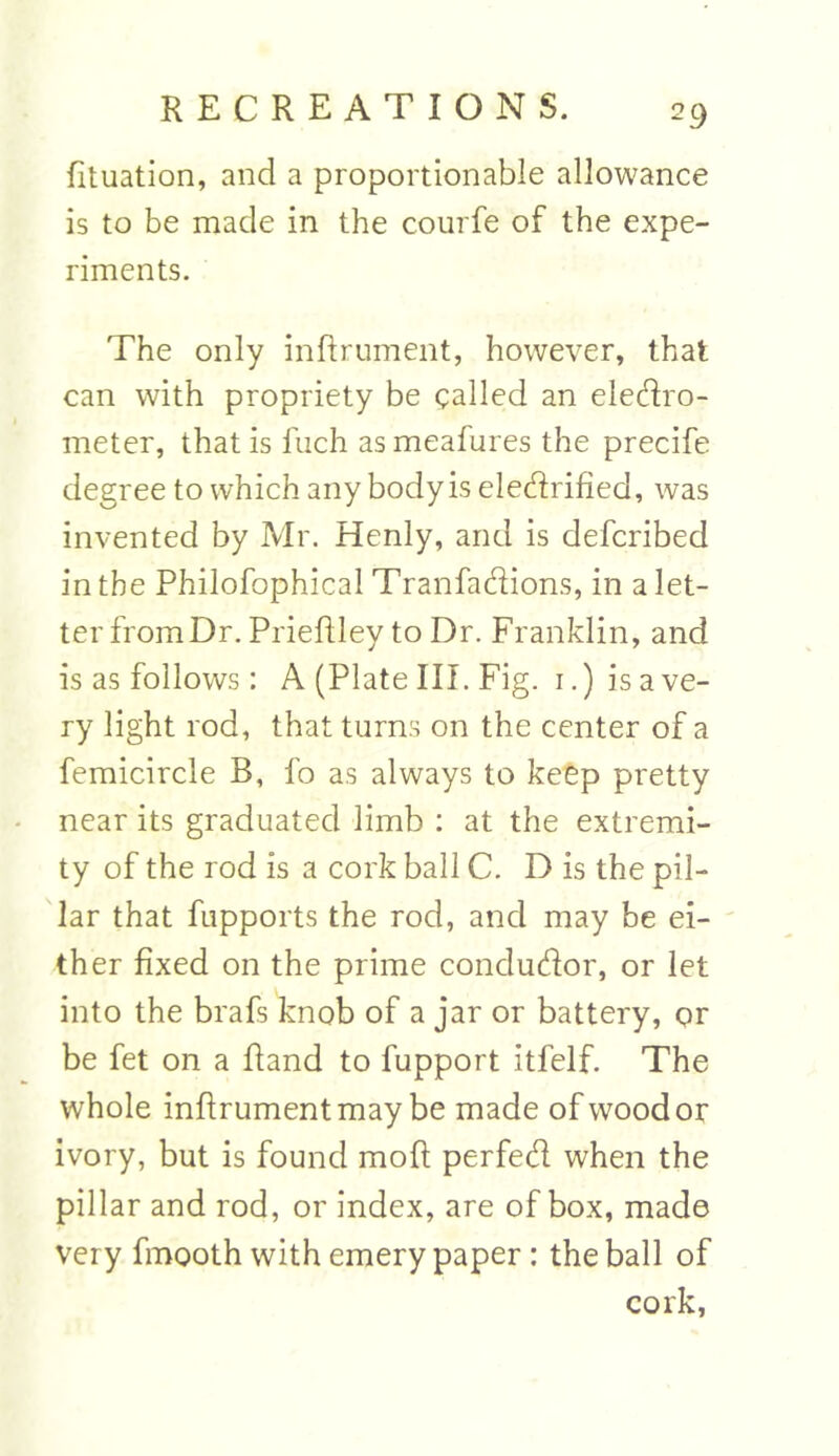 fituation, and a proportionable allowance is to be made in the courfe of the expe- riments. The only inftrument, however, that can with propriety be called an electro- meter, that is fuch as meafures the precife degree to which any body is electrified, was invented by Mr. Henly, and is defcribed in the Philofophical Tranfactions, in a let- ter from Dr. Prieftley to Dr. Franklin, and is as follows: A (Plate III. Fig. i.) is a ve- ry light rod, that turns on the center of a femicircle B, fo as always to keep pretty near its graduated limb : at the extremi- ty of the rod is a cork ball C. D is the pil- lar that fupports the rod, and may be ei- ther fixed on the prime conductor, or let into the brafs knob of a jar or battery, or be fet on a fiand to fupport itfelf. The whole inftrument may be made of wood or ivory, but is found moft perfed when the pillar and rod, or index, are of box, made very fmooth with emery paper: the ball of cork,