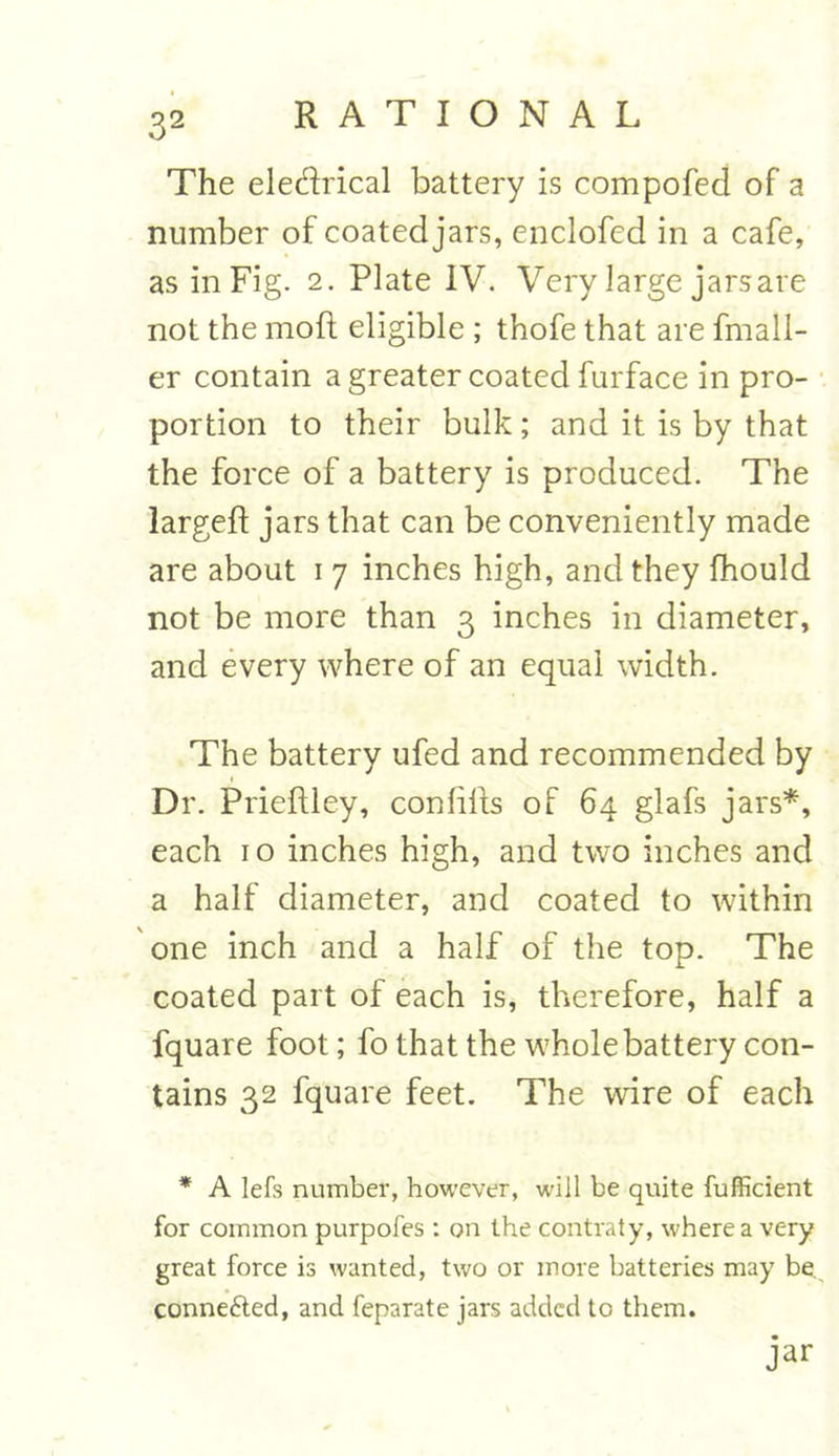 The eledrical battery is compofed of a number of coatedjars, enclofcd in a cafe, as in Fig. 2. Plate IV. Very large jarsare not the moft eligible ; thofe that are fmall- er contain a greater coated furface in pro- portion to their bulk; and it is by that the force of a battery is produced. The largeft jars that can be conveniently made are about 1 7 inches high, and they fhould not be more than 3 inches in diameter, and every where of an equal width. The battery ufed and recommended by Dr. Prieftley, conhfts of 64 glafs jars*, each 10 inches high, and two inches and a half diameter, and coated to within one inch and a half of the top. The coated part of each is, therefore, half a fquare foot; fo that the whole battery con- tains 32 fquare feet. The wire of each * A lefs number, however, will be quite fufficient for common purpofes : on the contraty, where a very great force is wanted, two or more batteries may be. conne&ed, and feparate jars added to them. jar