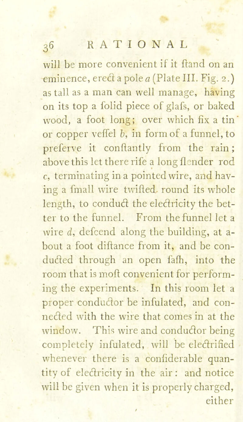 will be more convenient if it Rand on an eminence, erect a pole a (Plate III. Fig. 2.) as tall as a man can well manage, having on its top a folid piece of glafs, or baked wood, a foot long; over which fix a tin or copper veflel b, in form of a funnel, to preferve it conffantly from the rain; above this let there rife a long Render rod c, terminating in a pointed wire, and hav- ing a fmall wire twified. round its whole length, to conduct the electricity the bet- ter to the funnel. From the funnel let a wire d, defcend along the building, at a- bout a foot diftance from it, and be con- ducted through an open fafh, into the room that is moR convenient for perform- ing the experiments. In this room let a proper conductor be infulated, and con- nected with the wire that comes in at the window. This wire and conductor being completely infulated, will be electrified whenever there is a confiderable quan- tity of electricity in the air: and notice will be given when it is properly charged, either