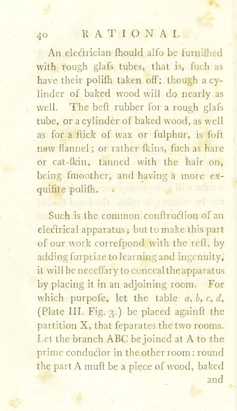 4° An eledrician fhould alfo be furnifhed with rough glafs tubes, that is, fuch as have their polifh taken off; though a cy- linder of baked wood will do nearly as well. The belt rubber for a rough glafs tube, or a cylinder of baked wood, as well as for a Rick of wax or fulphur, is foft new flannel; or rather fkins, fuch as hare or cat-fkin, tanned with the hair on, being fmoother, and having a more ex- quilite polifh. Such is the common conflrudion of an eledrical apparatus; but to make this part of our work correfpond with the reft, by adding furprize to learning and ingenuity, it will be neceffary to conceal the appar atus by placing it in an adjoining room. For which purpofe, let the table a, b, c, d, (Plate III. Fig. 3.) be placed againft the partition X, that feparates the two rooms. Let the branch ABC be joined at A to the prime condudor in the other room : round the part A muff be a piece of wood, baked and