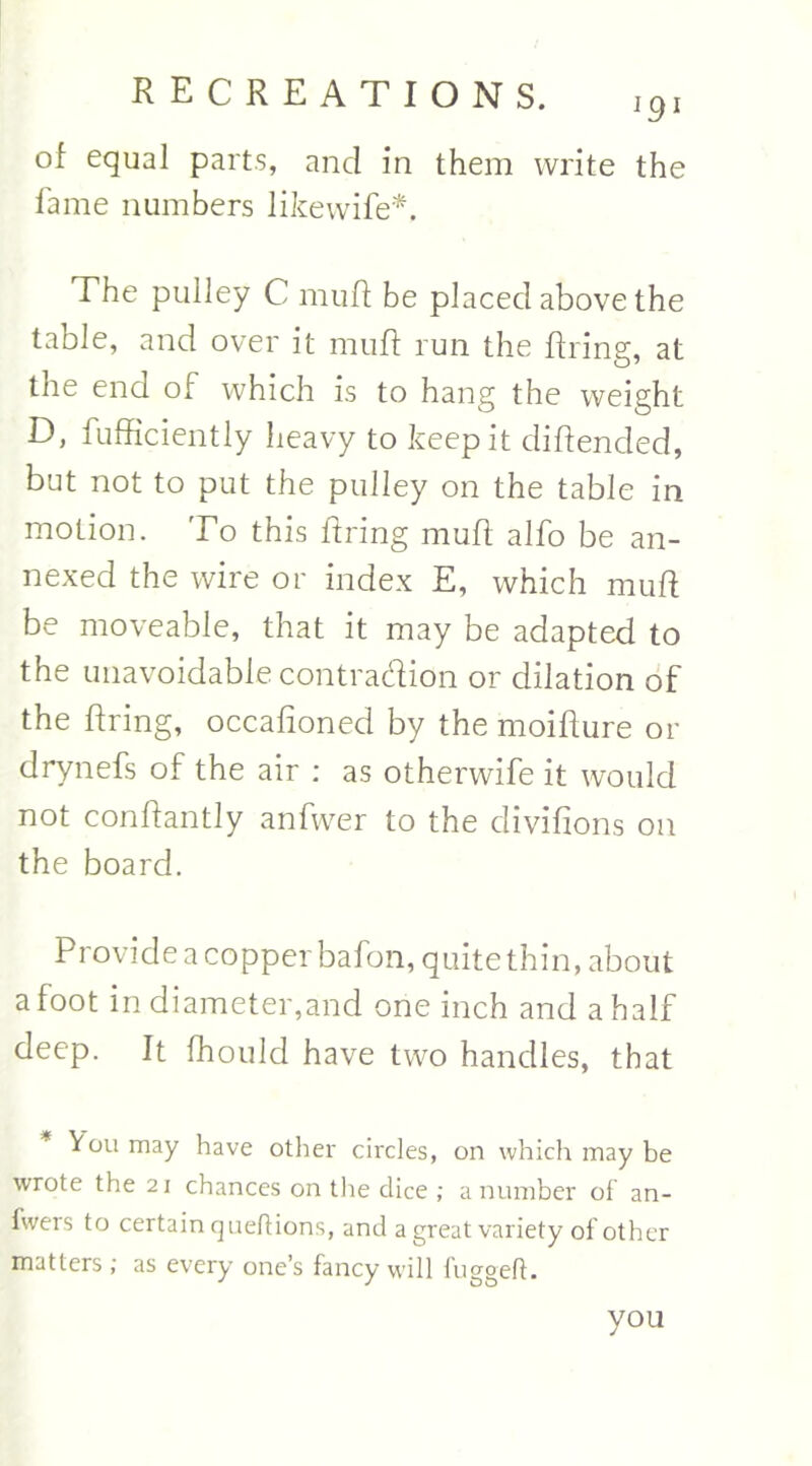 of equal parts, and in them write the fame numbers likewife*. The pulley C muff be placed above the table, and over it muff run the firing, at the end of which is to hang the weight D, fufficiently heavy to keep it diflended, but not to put the pulley on the table in motion. To this firing muff alfo be an- nexed the wire or index E, which muff be moveable, that it may be adapted to the unavoidable contradion or dilation of the firing, occafioned by the moifture or drynefs of the air : as otherwife it would not conffantly anfwer to the clivifions on the board. Provide a copper bafon, quite thin, about afoot in diameter,and one inch and a half deep. It fhould have two handles, that You may have other circles, on which may be wrote the 21 chances on the dice ; a number of an- fwers to certain queftions, and a great variety of other matters ; as every one’s fancy will fuggefl. you