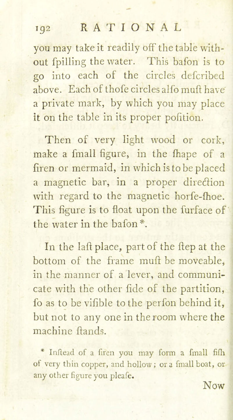 192 you may take it readily off the table with- out fpilling the water. This bafon is to go into each of the circles defcribed above. Each of thofe circles alfo muft have a private mark, by which you may place it on the table in its proper pofition. Then of very light wrood or cork, make a fmall figure, in the fhape of a firen or mermaid, in which is to be placed a magnetic bar, in a proper diredion with regard to the magnetic horfe-fhoe. This figure is to float upon the furface of the water in the bafon *. In the laft place, part of the ftep at the bottom of the frame muft be moveable* in the manner of a lever, and communi- cate with the other fide of the partition, fo as to be vifible to the perfon behind it, but not to any one in the room where the machine ftands. * Inftead of a firen you may form a fmall fifh of very thin copper, and hollow; ora fmall boat, or any other figure you pleafe. Now