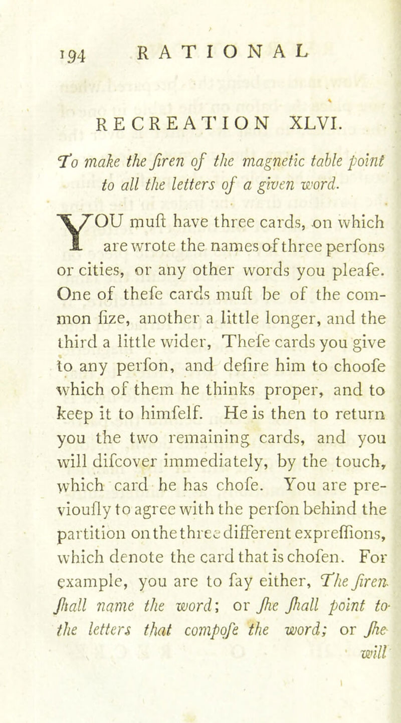 *9 4 RECREATION XLVI. 'To make the firen of the magnetic table point to all the letters of a given -word. YOU muft have three cards, .on which are wrote the names of three perfons or cities, or any other words you pleafe. One of thefe cards mufl be of the com- mon lize, another a little longer, and the third a little wider, Thefe cards you give to any perfon, and defire him to choofe which of them he thinks proper, and to keep it to himfelf. He is then to return you the two remaining cards, and you will difcover immediately, by the touch, which card he has chofe. You are pre- vioufly to agree with the perfon behind the partition on the three different expreflions, which denote the card that is chofen. For example, you are to fay either, The firen Jhall name the word; or Jhe Jhall point to- the letters that compofe the word; or Jhe- will