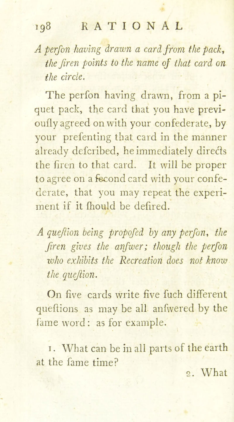 A perfon having drawn a card from the pack, the Jiren points to the name of that card on the circle. The perfon having drawn, from a pi- quet pack, the card that you have previ- oufly agreed on with your confederate, by your prefenting that card in the manner already defcribed, he immediately directs the liren to that card. It will be proper to agree on a fecond card with your confe- derate, that you may repeat the experi- ment if it fhould be defired. A queflion being propofed by any perfon, the firen gives the anfwer; though the perfon who exhibits the Recreation does not know the queflion. On live cards write live fuch dilferent quefiions as may be all anfwered by the fame word : as for example. 1. What can be in all parts of the earth at the fame time? 2. What