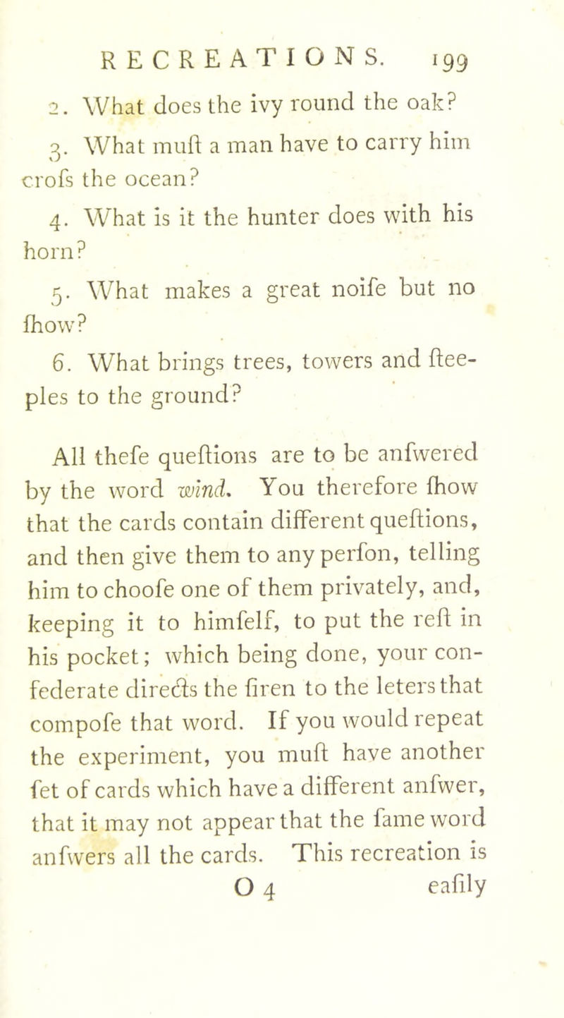 2. What does the ivy round the oak? 3. What muft a man have to carry him crofs the ocean? 4. What is it the hunter does with his horn? 5. What makes a great noife but no fhow? 6. What brings trees, towers and ftee- ples to the ground? All thefe queftions are to be anfwerecl by the word wind. You therefore fhow that the cards contain different queftions, and then give them to any perfon, telling him to choofe one of them privately, and, keeping it to himfelf, to put the reft in his pocket; which being done, your con- federate directs the firen to the letersthat compofe that word. If you would repeat the experiment, you muft have another fet of cards which have a different anfwer, that it may not appear that the fame word anfwers all the cards. This recreation is O 4 eafily
