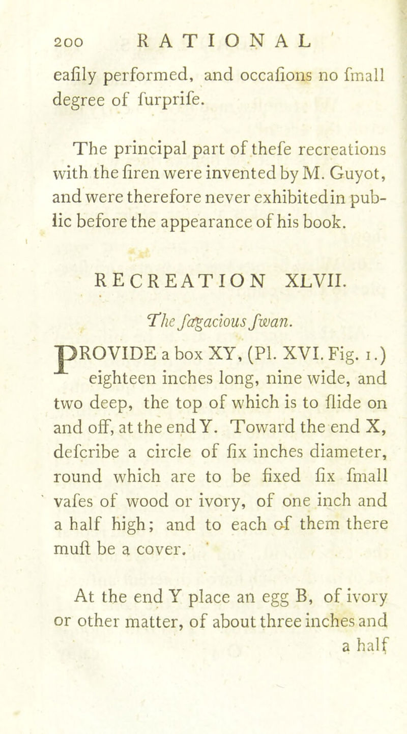 eafily performed, and occafions no fmall degree of furprife. The principal part of thefe recreations with the firen were invented by M. Guyot, and were therefore never exhibitedin pub- lic before the appearance of his book. RECREATION XL VII. The fctgacious fwan. PROVIDE a box XY, (PI. XVI. Fig. i.) eighteen inches long, nine wide, and two deep, the top of which is to Hide on and off, at the end Y. Toward the end X, defcribe a circle of fix inches diameter, round which are to be fixed fix fmall vafes of wood or ivory, of one inch and a half high; and to each of them there mull be a cover. At the end Y place an egg B, of ivory or other matter, of about three inches and a half