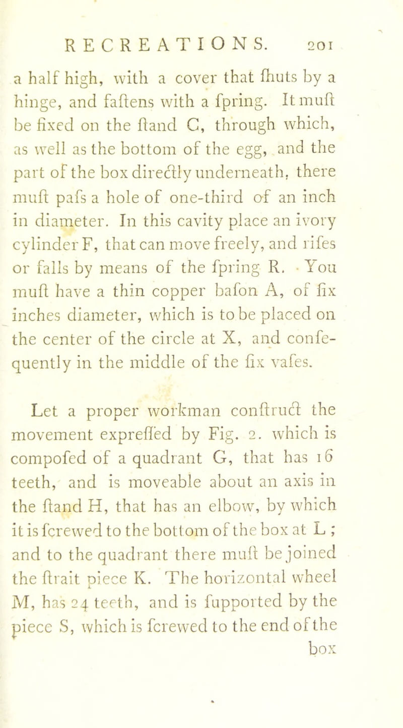 a half high, with a cover that fhuts by a hinge, and fallens with a fpring. It muff be fixed on the Rand C, through which, as well as the bottom of the egg, and the part of the box direcily underneath, there muff pafs a hole of one-third of an inch in diameter. In this cavity place an ivory cylinder F, that can move freely, and rifes or falls by means of the fpring R. You muff have a thin copper bafon A, of fix inches diameter, which is to be placed on the center of the circle at X, and confe- quently in the middle of the fix vafes. Let a proper workman conflrucf the movement exprefled by Fig. 2. which is compofed of a quadrant G, that has 16 teeth, and is moveable about an axis in the Rand H, that has an elbow, by which it is fcrewed to the bottom of the box at L ,* and to the quadrant there muff be joined the Rrait piece K. The horizontal wheel M, has 24 teeth, and is fupported by the piece S, which is fcrewed to the end of the box