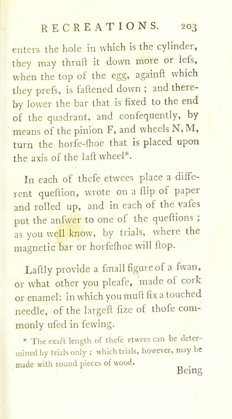 enters the hole in which is the cylindei, they may thruft it down more or lefs, when the top of the egg, again ft which they prefs, is faftened down ; and there- by lower the bar that is fixed to the end of the quadrant, and confequently, by means of the pinion F, and wheels N, M, turn the horfe-fhoe that is placed upon the axis of the laft wheel*. In each of thefe etwees place a diffe- rent queftion, wrote on a flip of papei and rolled up, and in each of the vafes put the anfwer to one of the queftions ; as you well know, by trials, where the magnetic bar or horfelhoe will flop. Laftly provide a fmall figure of a fwan, or what other you pleafe, made of cork or enamel: in which you muft fix a touched needle, of the largeft fize of thofe com- monly ufed in fewing. * The exact length of thefe etwees can be deter- mined by trials only ; which trials, howevei, may be made with round pieces of wood. . Being