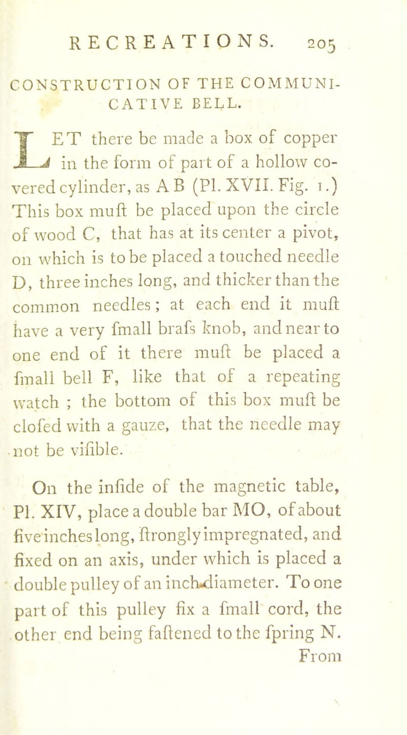 CONSTRUCTION OF THE COMMUNI- CATIVE BELL. TET there be made a box of copper -J in the form of part of a hollow co- vered cylinder, as A B (PL XVII. Fig. 1.) This box mu ft be placed upon the circle of wood C, that has at its center a pivot, on which is to be placed a touched needle D, three inches long, and thicker than the common needles; at each end it muft have a very fmall brafs knob, and near to one end of it there muft be placed a fmall bell F, like that of a repeating watch ; the bottom of this box muft be clofed with a gauze, that the needle may -not be viftble. On the infide of the magnetic table, PL XIV, place a double bar MO, of about five inches long, ftrongly impregnated, and fixed on an axis, under which is placed a double pulley of an inchwiiameter. To one part of this pulley fix a fmall cord, the other end being faftened to the fpring N. From