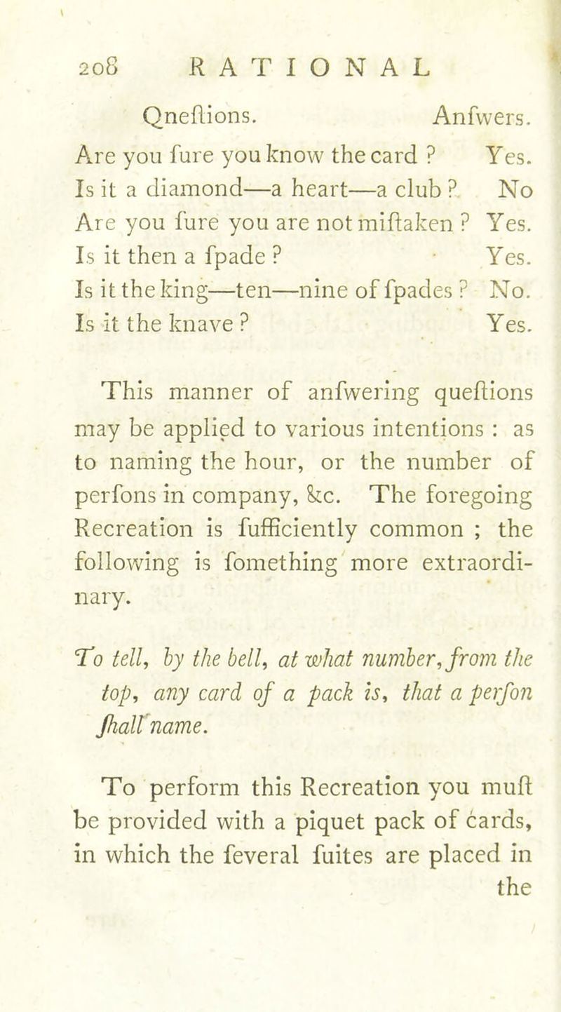 QneRions. Anfwers. Are you fure you know the card ? Yes. Is it a diamond—a heart—a club ? No Are you fure you are notmiftaken ? Yes. Is it then a fpade ? Yes. Is it the king—ten—nine of fpades ? No. Is it the knave P Yes. This manner of anfwering queflions may be applied to various intentions : as to naming the hour, or the number of perfons in company, fee. The foregoing Recreation is fufficiently common ; the following is fomething more extraordi- nary. To tell, by the bell, at what number, from the top, any card of a pack is, that a perfon fhallname. To perform this Recreation you mull be provided with a piquet pack of cards, in which the feveral fuites are placed in the