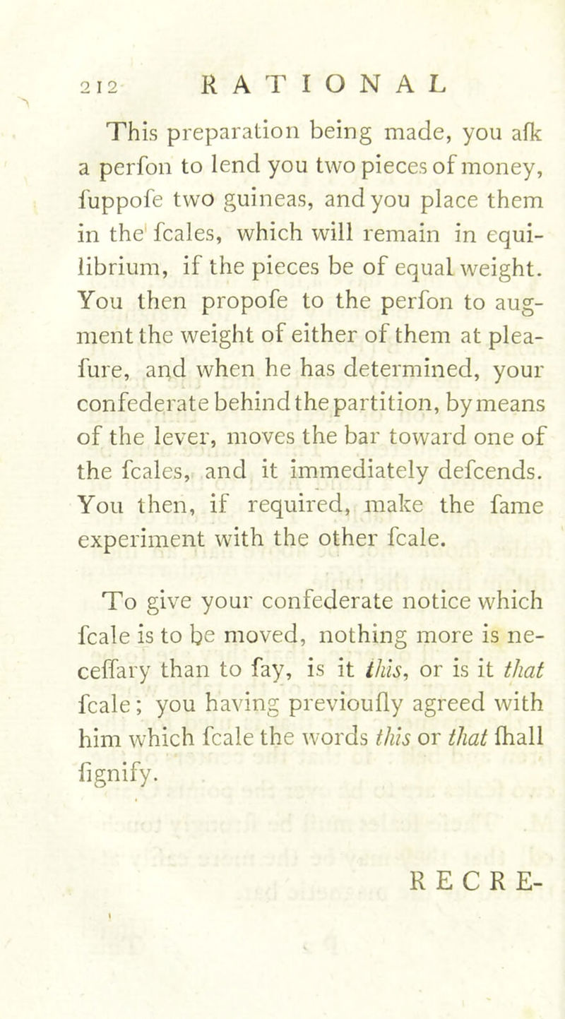This preparation being made, you afk a perfon to lend you two pieces of money, fuppofe two guineas, and you place them in the fcales, which will remain in equi- librium, if the pieces be of equal weight. You then propofe to the perfon to aug- ment the weight of either of them at plea- fure, and when he has determined, your confederate behind the partition, by means of the lever, moves the bar toward one of the fcales, and it immediately defcends. You then, if required, make the fame experiment with the other fcale. To give your confederate notice which fcale is to be moved, nothing more is ne- ceffary than to fay, is it this, or is it that lcale; you having previoufly agreed with him which fcale the words this or that fhall fignify.