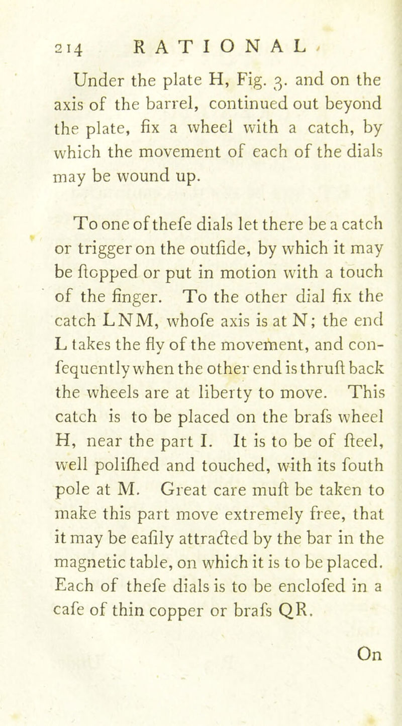 Under the plate H, Fig. 3. and on the axis of the barrel, continued out beyond the plate, fix a wheel with a catch, by which the movement of each of the dials may be wound up. To one of thefe dials let there be a catch or trigger on the outfide, by which it may be flopped or put in motion with a touch of the finger. To the other dial fix the catch LNM, whofe axis is at N; the end L takes the flv of the movement, and con- fequently when the other end is thruft back the wheels are at liberty to move. This catch is to be placed on the brafs wheel H, near the part I. It is to be of fleel, well polifhed and touched, with its fouth pole at M. Great care muft be taken to make this part move extremely free, that it may be eafily attraded by the bar in the magnetic table, on which it is to be placed. Each of thefe dials is to be enclofed in a cafe of thin copper or brafs QR. On
