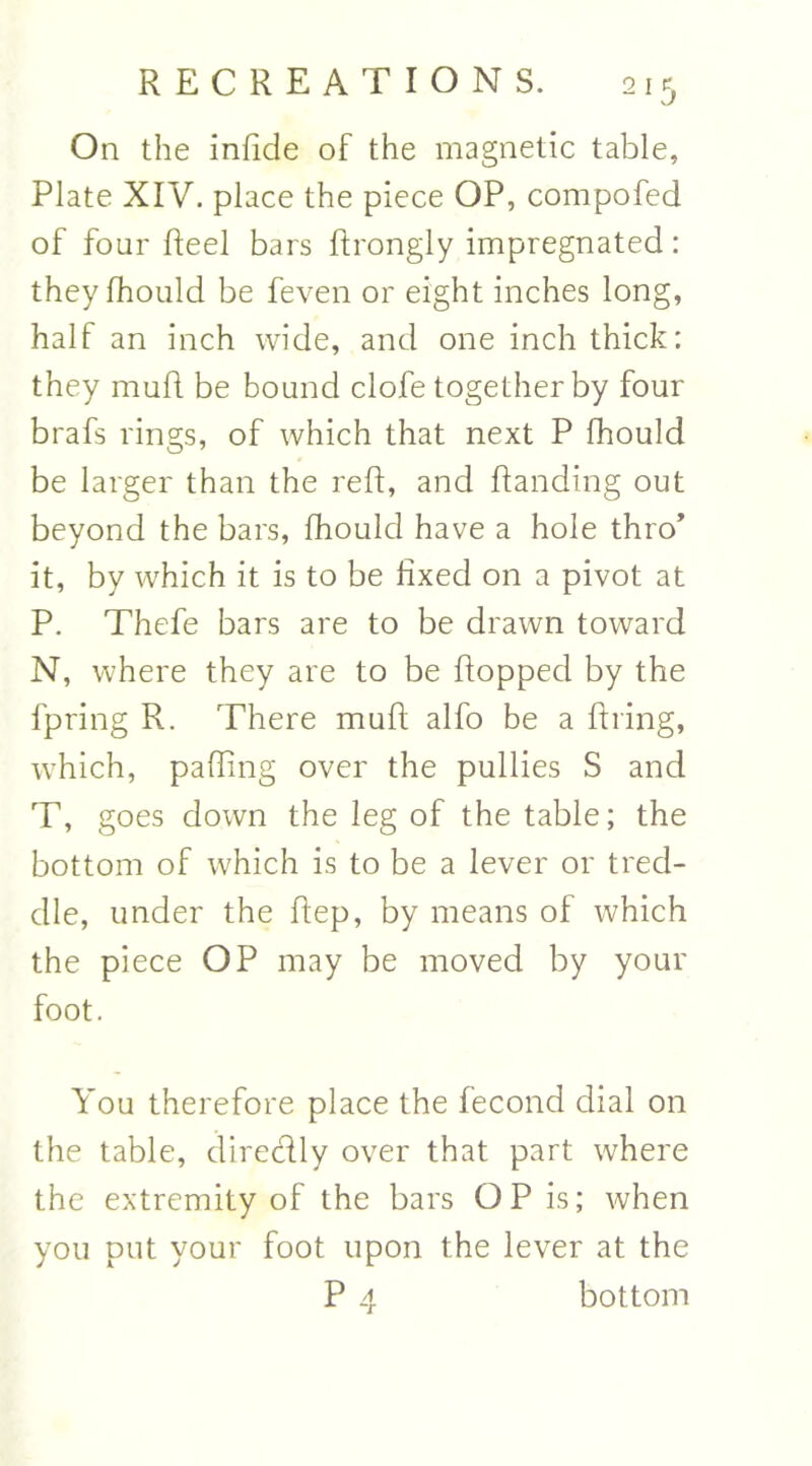 On the infide of the magnetic table, Plate XIV. place the piece OP, compofed of four Reel bars flrongly impregnated: theyfhould be feven or eight inches long, half an inch wide, and one inch thick: they muft be bound clofe together by four brafs rings, of which that next P fhould be larger than the red, and flanding out beyond the bars, fhould have a hole thro* it, by which it is to be fixed on a pivot at P. Thefe bars are to be drawn toward N, where they are to be flopped by the fpring R. There mufl alfo be a firing, which, pafling over the pullies S and T, goes down the leg of the table; the bottom of which is to be a lever or tred- dle, under the Rep, by means of which the piece OP may be moved by your foot. You therefore place the fecond dial on the table, diredly over that part where the extremity of the bars OP is; when you put your foot upon the lever at the