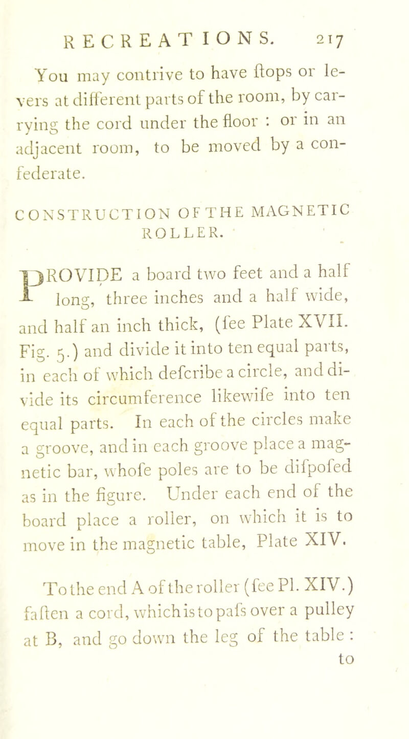 You may contrive to have flops or le- vers at different parts of the room, by car- rying the cord under the floor : or in an adjacent room, to be moved by a con- federate. CONSTRUCTION OFTHE MAGNETIC ROLLER. 13ROVIDE a board two feet and a half -A- long, three inches and a half wide, and half an inch thick, (fee Plate XVII. Fig. 5.) and divide it into ten equal paits, in each of which defcribe a ciicle, and di- vide its circumference likewife into ten equal parts. In each of the cncles make a groove, and in each groove place a mag- netic bar, whole poles are to be difpofed as in the figure. Under each end of the board place a roller, on which it is to move in the magnetic table, Plate XIV. To the end A of the roller (fee PI. XIV.) faflen a cord, which is to pafs over a pulley at B, and go down the leg of the table : to