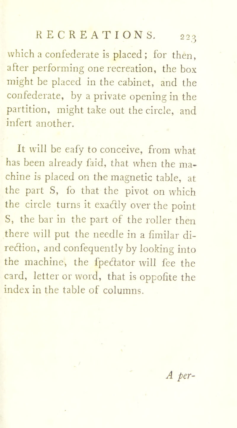 which a confederate is placed ; for then, after performing one recreation, the box might be placed in the cabinet, and the confederate, by a private opening in the partition, might take out the circle, and infert another. It will be eafy to conceive, from what has been already faid, that when the ma- chine is placed on the magnetic table, at the part S, fo that the pivot on which the circle turns it exactly over the point S, the bar in the part of the roller then there will put the needle in a fimilar di- rection, and confequently by looking into the machine, the fpechtor will fee the card, letter or word, that is oppofte the index in the table of columns. A per-