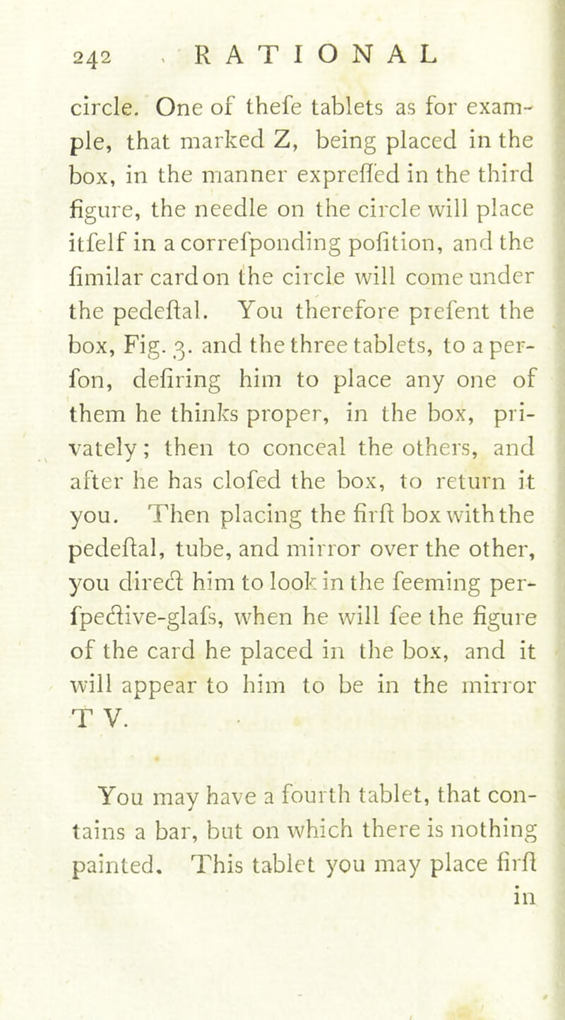 circle. One of thefe tablets as for exam- ple, that marked Z, being placed in the box, in the manner exprelfed in the third figure, the needle on the circle will place itfelf in a correfponding polition, and the fimilar card on the circle will come under the pedeftal. You therefore prefent the box, Fig. 3. and the three tablets, to a per- fon, defiring him to place any one of them he thinks proper, in the box, pri- vately ; then to conceal the others, and after he has clofed the box, to return it you. Then placing the firfl box with the pedeftal, tube, and mirror over the other, you direct him to look in the feeming per- fpe&ive-glafs, when he will fee the figure of the card he placed in the box, and it will appear to him to be in the mirror T V. You may have a fourth tablet, that con- tains a bar, but on which there is nothing painted. This tablet you may place firfl in /