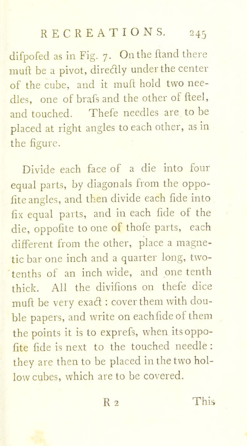 difpofed as in Fig. 7. On the Rand there muft be a pivot, diredly under the center of the cube, and it muft hold two nee- dles, one of brals and the other of Reel, and touched. Thefe needles are to be placed at right angles to each other, as in the figure. Divide each face of a die into four equal parts, by diagonals from the oppo- fite angles, and then divide each fide into fix equal parts, and in each fide of the die, oppofite to one of thofe parts, each different from the other, place a magne- tic bar one inch and a quarter long, two- tenths of an inch wide, and one tenth thick. All the divifions on thefe dice muR be very exad : cover them with dou- ble papers, and write on eachfideof them the points it is to exprefs, when its oppo- fite fide is next to the touched needle : they are then to be placed in the two hol- low cubes, which are to be covered. R 2 This