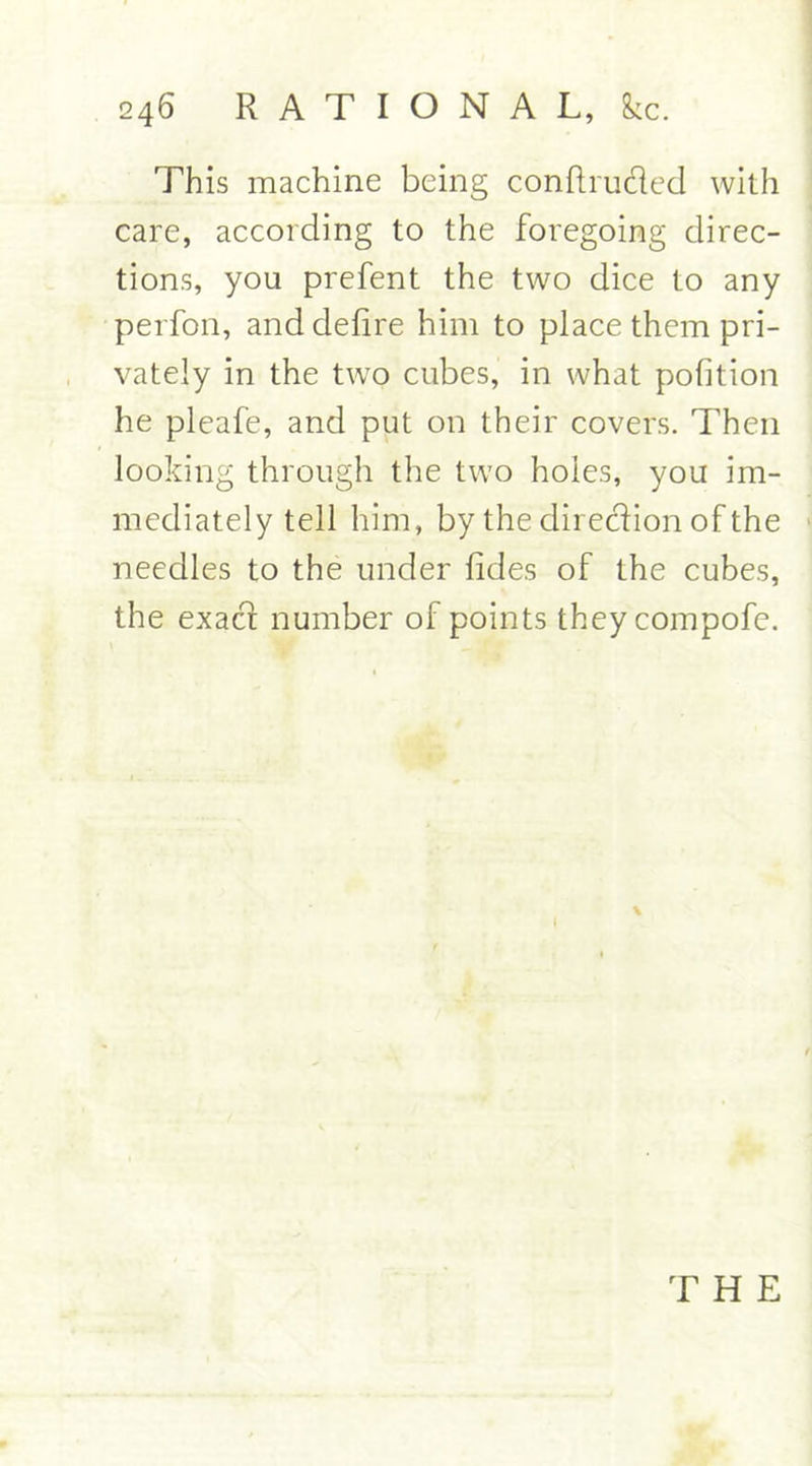 This machine being concluded with care, according to the foregoing direc- tions, you prefent the two dice to any perfon, and defire him to place them pri- vately in the two cubes, in what pofition he pleafe, and put on their covers. Then looking through the two holes, you im- mediately tell him, by the direction of the needles to the under fides of the cubes, the exad number of points theycompofe. T H E