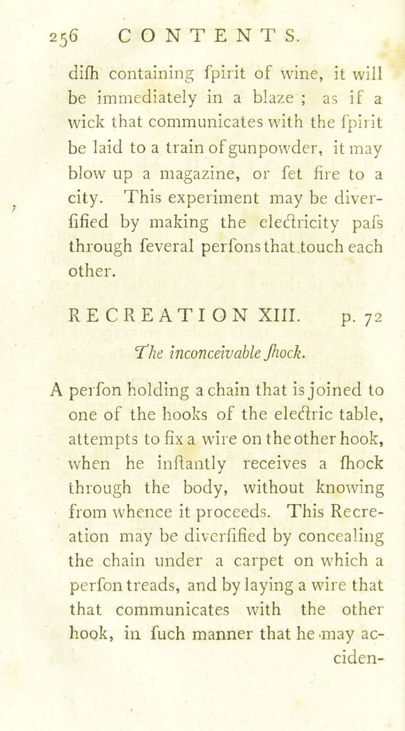 difh containing fpirit of wine, it will be immediately in a blaze ; as if a wick that communicates with the fpirit be laid to a train of gunpowder, it may blow up a magazine, or fet fire to a city. This experiment may be diver- fified by making the electricity pafs through feveral perfonsthat touch each other. RECREATION XIII. p. 72 The inconceivable Jhock. A perfon holding a chain that is joined to one of the hooks of the electric table, attempts to fix a wire on the other hook, when he infiantly receives a fhock through the body, without knowing from whence it proceeds. This Recre- ation may be diverfified by concealing the chain under a carpet on which a perfon treads, and by laying a wire that that communicates with the other hook, in fuch manner that he-may ac- ciden-