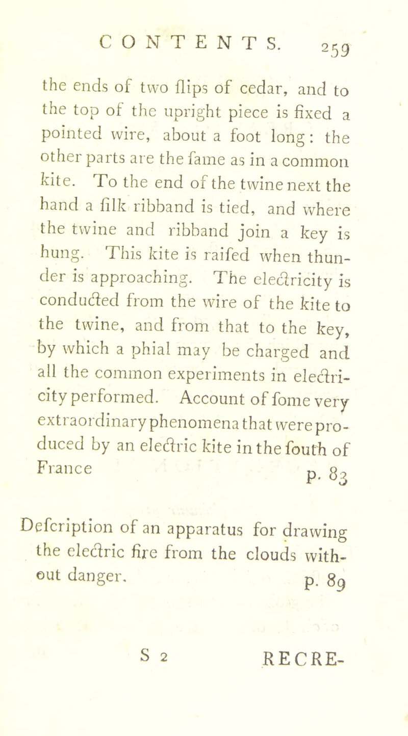 259 the ends of two flips of cedar, and to the top of the upright piece is fixed a pointed wire, about a foot long: the other parts are the fame as in a common kite. To the end of the twine next the hand a filk ribband is tied, and where the twine and ribband join a key is hung. This kite is raifed when thun- der is approaching. The electricity is conducted from the wire of the kite to the twine, and from that to the key, by which a phial may be charged and all the common experiments in electri- city performed. Account of fome very extraordinary phenomena that were pro- duced by an electric kite inthefouth of France p 8 Defcription of an apparatus for drawing the electric fire from the clouds with- out danger. p. 8g