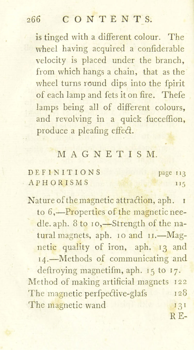 is tinged with a different colour. The wheel having acquired a confiderable velocity is placed under the branch, from which hangs a chain, that as the wheel turns round dips into the fpirit of each lamp and fets it on fire. Thefe lamps being all of different colours, and revolving in a quick fucceflion, produce a pleafing effed. MAGNETIS M. DEFINITIONS page 113 APHORISMS 115 Nature of the magnetic attraction, aph. 1 to 6,—Properties of the magnetic nee- dle. aph. 8 to 10,—Strength of the na- tural magnets, aph. 10 and 11.—Mag- netic quality of iron, aph. 13 and 14.—Methods of communicating and defiroying magnetifm, aph. 15 to 17. Method of making artificial magnets 122 The magnetic perfpedive-glafs 128 The magnetic wand 131 RE-