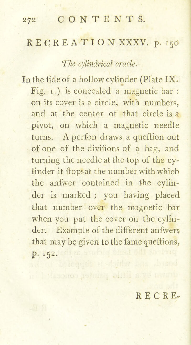 RECREATION XXXV. p. 150 ‘The cylindrical oracle. In the fide of a hollow cylinder (Plate IX. Fig. 1.) is concealed a magnetic bar : on its cover is a circle, with numbers, and at the center of that circle is a pivot, on which a magnetic needle turns. A perfon draws a queftion out of one of the divifions of a bag, and turning the needle at the top of the cy- linder it flops at the number with which the anfwer contained in the cylin- der is marked ; you having placed that number over the magnetic bar when you put the cover on the cylin- der. Example of the different anfwers that may be given to the fame queffions, p. 152.