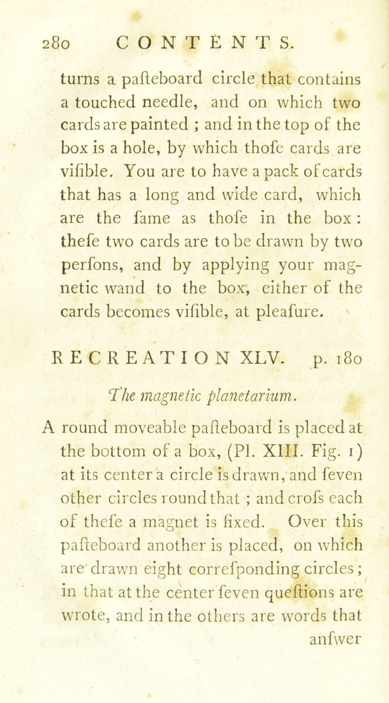 turns a pafteboard circle that contains a touched needle, and on which two cards are painted ; and in the top of the box is a hole, by which thofc cards are vilible. You are to have a pack ofcards that has a long and wide card, which are the fame as thofe in the box : thefe two cards are to be drawn by two perfons, and by applying your mag- netic wand to the box, either of the cards becomes vifible, at pleafure. RECREATION XLV. p. 180 The magnetic planetarium. A round moveable pafteboard is placed at the bottom of a box, (PL XIII. Fig. i) at its center a circle is drawn, and feven other circles round that ; andcrofs each of thefe a magnet is fixed. Over this pafteboard another is placed, on which are drawn eight correfponding circles; in that at the center feven queftions are wrote, and in the others are words that an five r