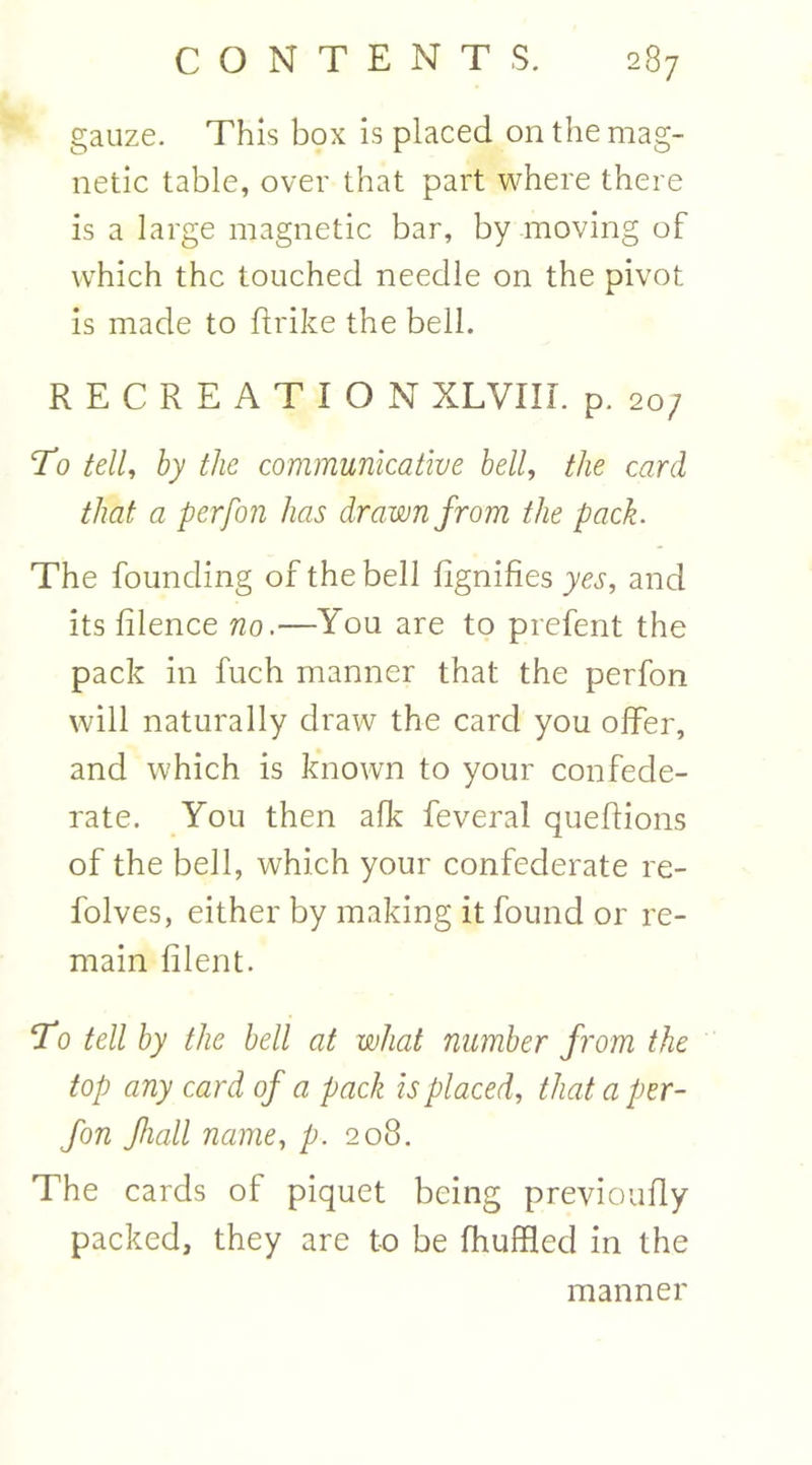 gauze. This box is placed on the mag- netic table, over that part where there is a large magnetic bar, by moving of which the touched needle on the pivot is made to flrike the bell. RECREATION XLVIIL p. 20; To tell, by the communicative bell, the card that a perfon has drawn from the pack. The founding of the bell fignifies yes, and its filence no.—You are to prefent the pack in fuch manner that the perfon will naturally draw the card you offer, and which is known to your confede- rate. You then afk feveral quefions of the bell, which your confederate re- folves, either by making it found or re- main filent. To tell by the bell at what number from the top any card of a pack is placed, that a per- fon fiall name, p. 208. The cards of piquet being previoufly packed, they are to be fhuffled in the manner