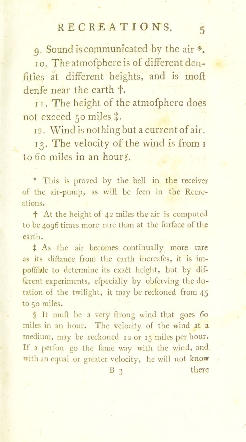 5. Sound is communicated by the air*. 10. Theatmofphereis of different den- fities at different heights, and is mofl denfe near the earth f. 11. The height of the atmofphere does not exceed 50 miles +. 12. Win d is not hing but a current of air. 13. The velocity of the wind is from i to 60 miles in an hour?. * This is proved by the bell in the receiver of the air-pump, as will be feen in the Recre- ations. + At the height of 42 miles the air is computed to be 4096 times more rare than at the furface of the earth. t As the air becomes continually more rare as its diftance from the earth increafes, it is im- poflible to determine its exaft height, but by dif- ferent experiments, efpecially by obferving the du- ration of the twilight, it may be reckoned from 45 to 50 miles. § It mull: be a very ftrong wind that goes 60 miles in an hour. The velocity of the wind at a medium, may be reckoned 12 or 15 miles per hour. II a perfon go the fame way with the wind, and with an equal or greater velocity, he will not know B 3 there