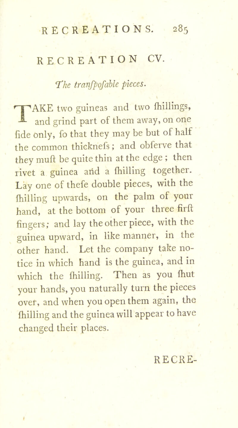 RECREATION CV. ‘The tranfpofable pieces. AKE two guineas and two fhillings, and grind part of them away, on one fide only, fo that they may be but of half the common thicknefs; and obferve that they muft be quite thin at the edge ; then rivet a guinea arid a (hilling together. Lay one of thefe double pieces, with the (hilling upwards, on the palm of your hand, at the bottom of your three firft fingers; and lay the other piece, with the guinea upward, in like manner, in the other hand. Let the company take no- tice in which hand is the guinea, and in which the (hilling. Then as you (hut your hands, you naturally turn the pieces over, and when you open them again, the (hilling and the guinea will appear to have changed their places.