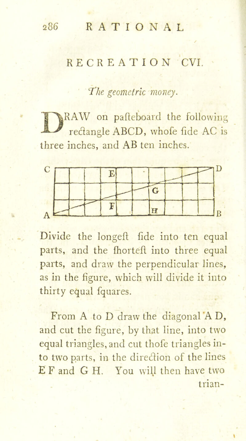 RECREATION CVI. 'The geometric money. Draw on pafleboard the following redangle ABCD, whofe fide AC is three inches, and AB ten inches. Divide the longeft fide into ten equal parts, and the fhortefl into three equal parts, and draw the perpendicular lines, as in the figure, which will divide it into thirty equal fquares. From A to D draw the diagonal’A D, and cut the figure, by that line, into two equal triangles, and cut thofe triangles in- to two parts, in the diredion of the lines E F and G H. You will then have two trian-