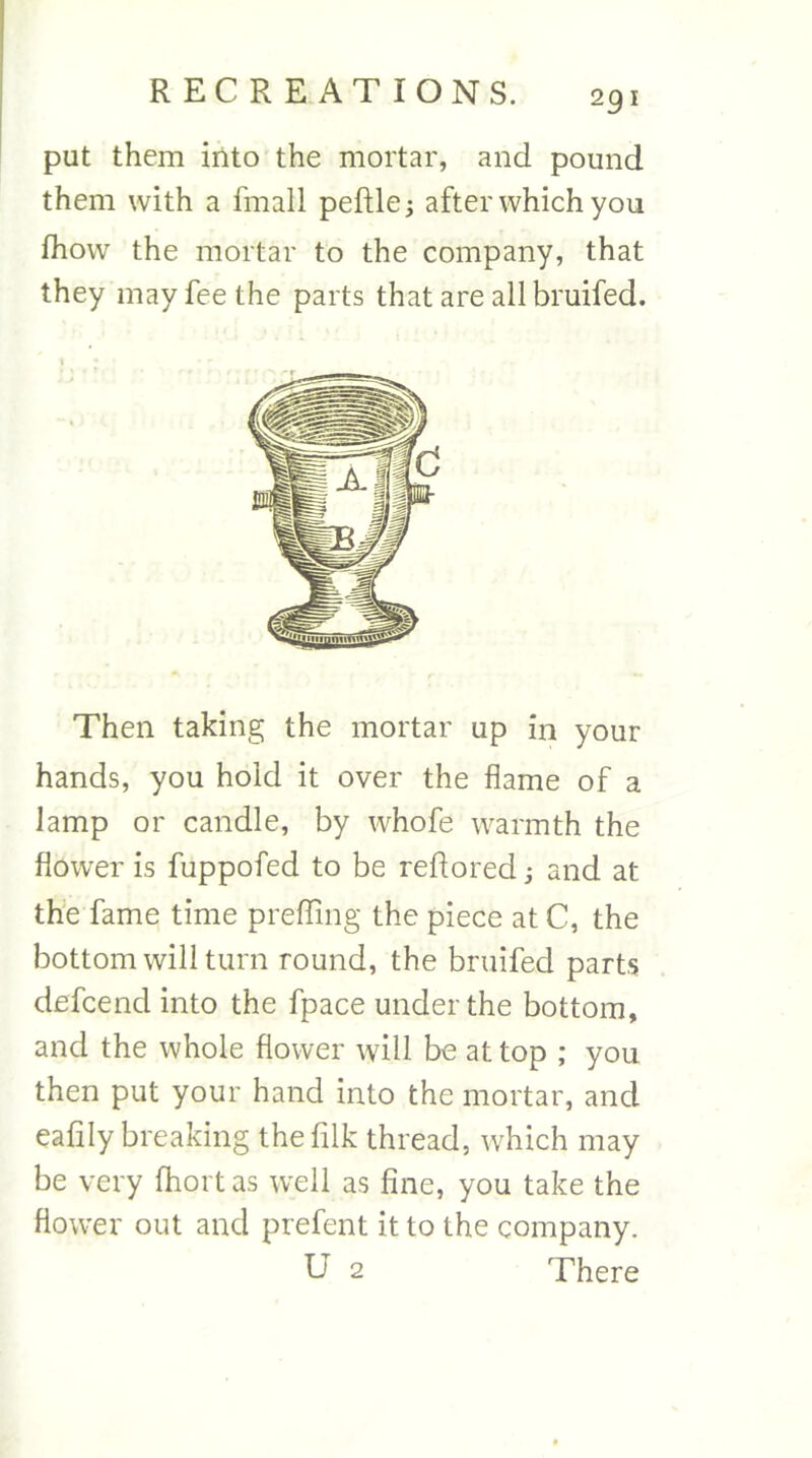 put them into the mortar, and pound them with a fmall peftle^ after which you fhow the mortar to the company, that they may fee the parts that are all bruifed. Then taking the mortar up in your hands, you hold it over the flame of a lamp or candle, by whofe warmth the flower is fuppofed to be reflored; and at th’e fame time prefling the piece at C, the bottom will turn round, the bruifed parts defcend into the fpace under the bottom, and the whole flower will be at top ; you then put your hand into the mortar, and eafily breaking thefilk thread, which may be very fhort as well as fine, you take the flower out and prefent it to the company.