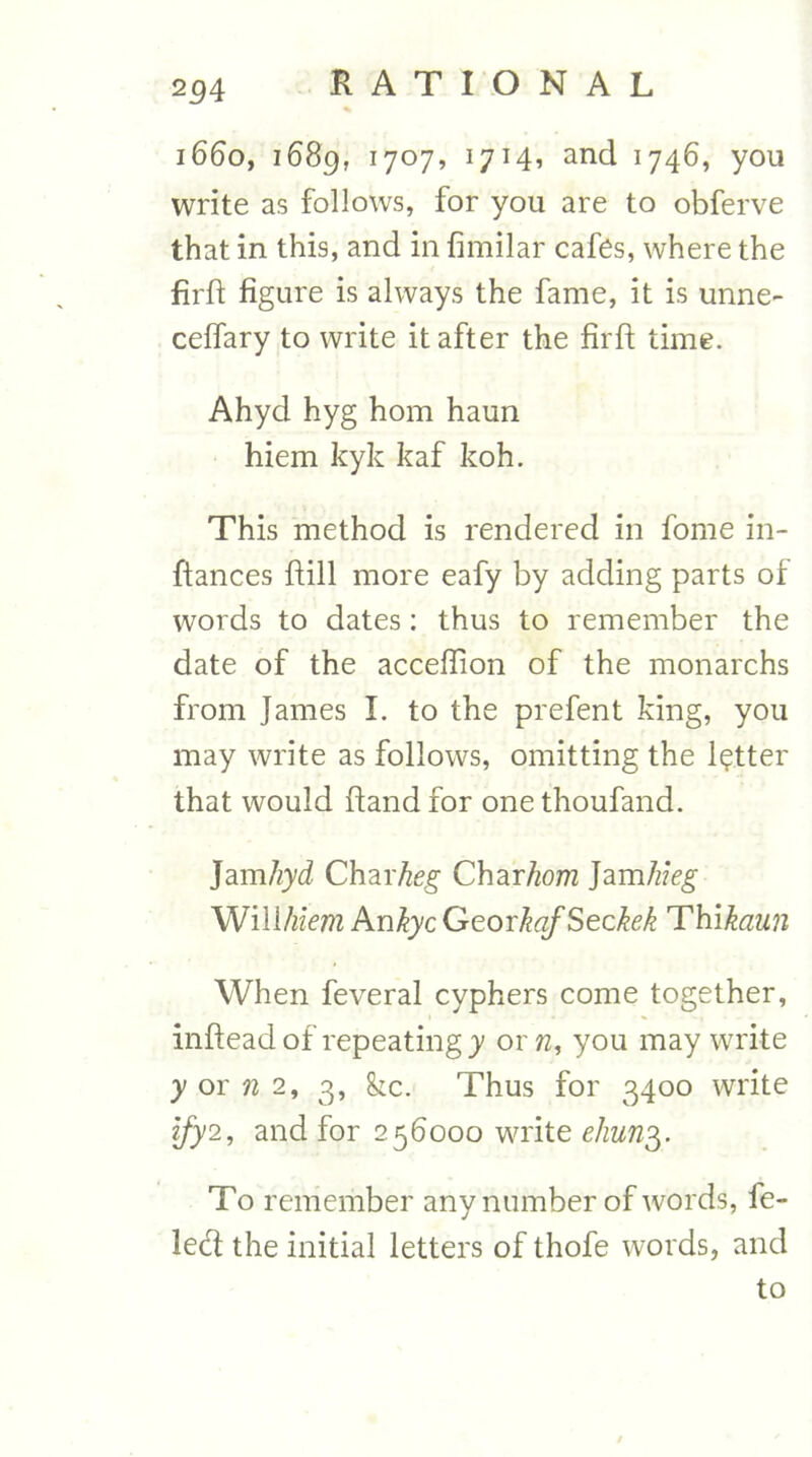 254 i660f i68g, 1707, 1714, and 1746, you write as follows, for you are to obferve that in this, and in fimilar cafes, where the fil'd figure is always the fame, it is unne- ceffary to write it after the firft time. Ahyd hyg horn haun hiem kyk kaf koh. This method is rendered in fome in- ftances ftill more eafy by adding parts of words to dates: thus to remember the date of the acceffion of the monarchs from James I. to the prefent king, you may write as follows, omitting the letter that would ftand for one thoufand. Jam/iyd Charkeg Charhom ]am1ikg Will/«Vw2 hnkyc GeorkqfSeckek Thikaun When feveral cyphers come together, inflead of repeating y 01 you may write y or 2, 3, ^c. Thus for 3400 write ljy2, and for 256000 write ehun'g. To remember any number of words, fe- led the initial letters of thofe words, and to