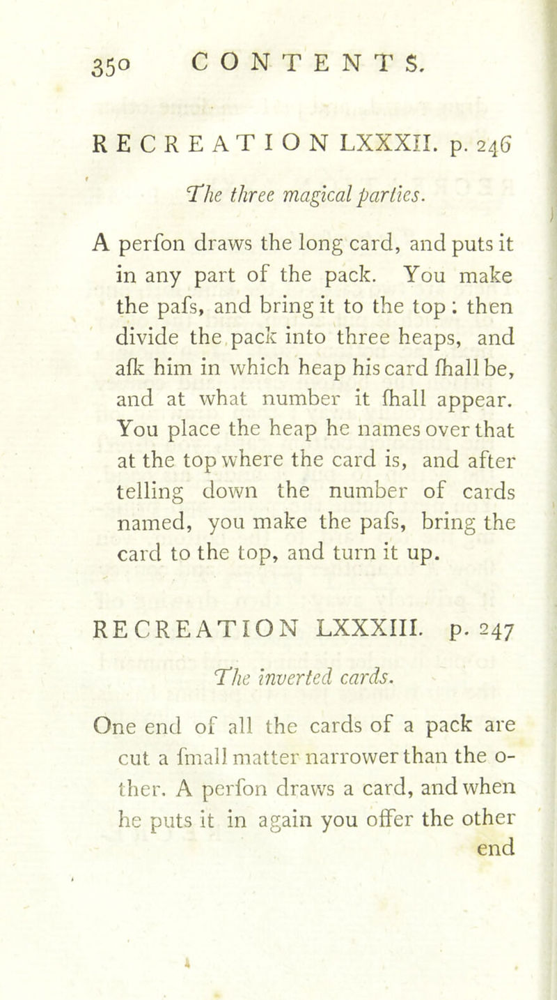 RECREATION LXXXIL p. 246 The three magical parlies. A perfon draws the long card, and puts it in any part of the pack. You make the pafs, and bring it to the top; then divide the pack into three heaps, and alk him in which heap his card lhallbe, and at what number it fhall appear. You place the heap he names over that at the top where the card is, and after telling down the number of cards named, you make the pafs, bring the card to the top, and turn it up. RECREATION LXXXIII. p. 247 The inverted cards. One end of all the cards of a pack are cut a fmall matter narrower than the o- ther, A perfon draws a card, and when he puts it in again you offer the other end