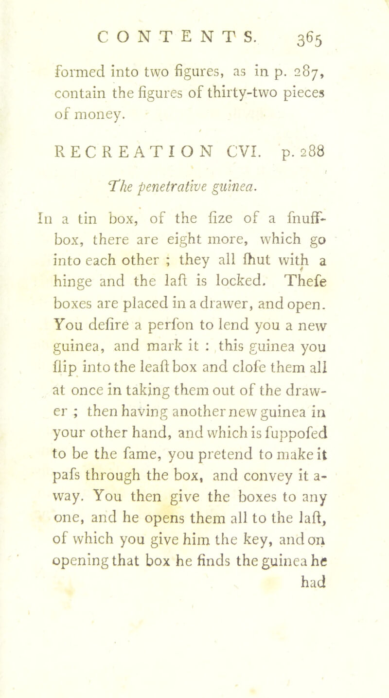 formed into two figures, as in p. 287, contain the figures of thirty-two pieces of money, / RECREATION CVI. p. 288 / The penetrative guinea. In a tin box, of the fize of a fnuff- box, there are eight more, which go into each other ; they all fhut with a hinge and the laft is locked. Thefe boxes are placed in a drawer, and open. You defire a perfon to lend you a new guinea, and mark it : this guinea you flip into the leaf! box and clofe them all at once in taking them out of the draw- er ; then having another new guinea in your other hand, and which is fuppofed to be the fame, you pretend to make it pafs through the box, and convey it a- way. You then give the boxes to any one, and he opens them all to the laft, of which you give him the key, and on opening that box he finds the guinea he had