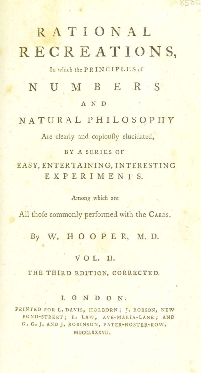 35S6 RATIONAL RECREATIONS, In which the PRINCIPLES of NUMBERS AND NATURAL PHILOSOPHY Are clearly and copioufly elucidated, BY A SERIES OF EASY, ENTERTAINING, INTERESTING EXPERIMENTS. Among which are All thofe commonly performed with the Cards. By W. HOOPER, M. D. 4 ' ' VOL. II. THE THIRD EDITION, CORRECTED. LONDON; PRINTED FOR L. DAVIS, KOLBORN ; J. ROBSON, NEW bond-street; b. law, ave-map.ia-lane ; and G. G. J. AND J. ROBINSON, PATER-NOSTER-ROW. MDCCLXXXVII,