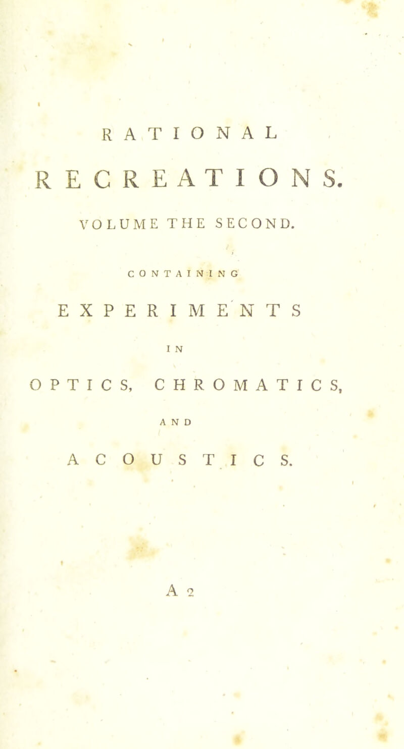 RATIONAL RECREATION S. VOLUME THE SECOND. CONTAINING EXPERIMENTS I N OPTICS, CHROMATICS, AND ACOUSTICS. A 2