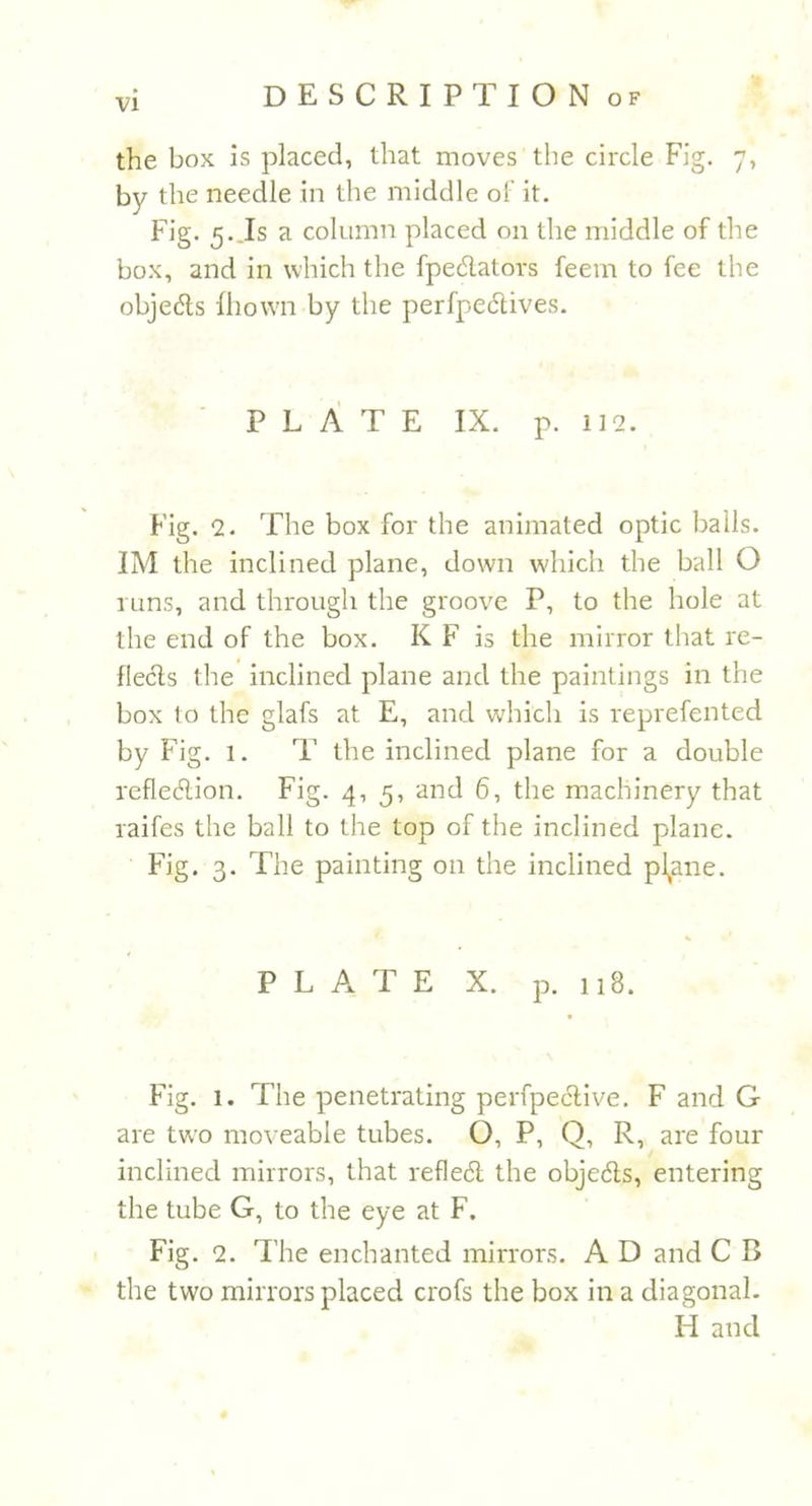 the box is placed, that moves the circle Fig. 7, by the needle in the middle of it. Fig. 5. Is a column placed on the middle of the box, and in which the fpe&amp;ators feem to fee the objedls fhown by the perfpeclives. PLATE IX. p. 112. Fig. 2. The box for the animated optic balls. IM the inclined plane, down which the ball O runs, and through the groove P, to the hole at the end of the box. K F is the mirror that re- flects the inclined plane and the paintings in the box to the glafs at E, and which is reprefented by Fig. 1. T the inclined plane for a double reflexion. Fig. 4,5, and 6, the machinery that raifes the ball to the top of the inclined plane. Fig. 3. The painting on the inclined pl^ane. PLATE X. p. 118. Fig. 1. The penetrating perfpective. F and G are two moveable tubes. O, P, Q, R, are four inclined mirrors, that refledl the objects, entering the tube G, to the eye at F. Fig. 2. The enchanted mirrors. A D and C B the two mirrors placed crofs the box in a diagonal. LI and
